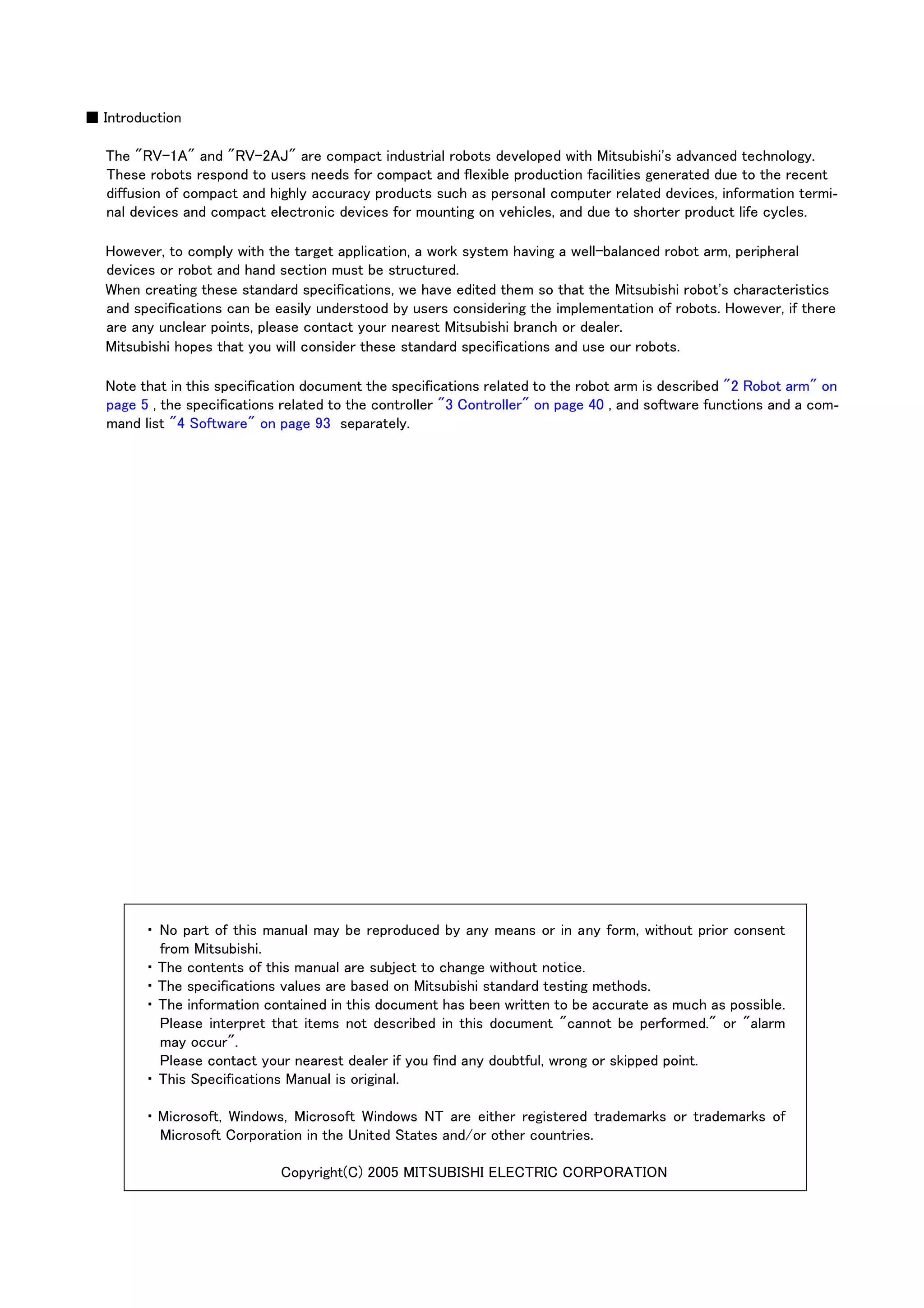 ■ Introduction
The "RV-1A" and "RV-2AJ" are compact industrial robots developed with Mitsubishi's advanced technology.
These robots respond to users needs for compact and flexible production facilities generated due to the recent
diffusion of compact and highly accuracy products such as personal computer related devices, information termi-
nal devices and compact electronic devices for mounting on vehicles, and due to shorter product life cycles.
However, to comply with the target application, a work system having a well-balanced robot arm, peripheral
devices or robot and hand section must be structured.
When creating these standard specifications, we have edited them so that the Mitsubishi robot's characteristics
and specifications can be easily understood by users considering the implementation of robots. However, if there
are any unclear points, please contact your nearest Mitsubishi branch or dealer.
Mitsubishi hopes that you will consider these standard specifications and use our robots.
Note that in this specification document the specifications related to the robot arm is described "2 Robot arm" on
page 5 , the specifications related to the controller "3 Controller" on page 40 , and software functions and a com-
mand list "4 Software" on page 93 separately.
・ No part of this manual may be reproduced by any means or in any form, without prior consent
from Mitsubishi.
・ The contents of this manual are subject to change without notice.
・ The specifications values are based on Mitsubishi standard testing methods.
・ The information contained in this document has been written to be accurate as much as possible.
Please interpret that items not described in this document "cannot be performed." or "alarm
may occur".
Please contact your nearest dealer if you find any doubtful, wrong or skipped point.
・ This Specifications Manual is original.
・ Microsoft, Windows, Microsoft Windows NT are either registered trademarks or trademarks of
Microsoft Corporation in the United States and/or other countries.
Copyright(C) 2005 MITSUBISHI ELECTRIC CORPORATION
 