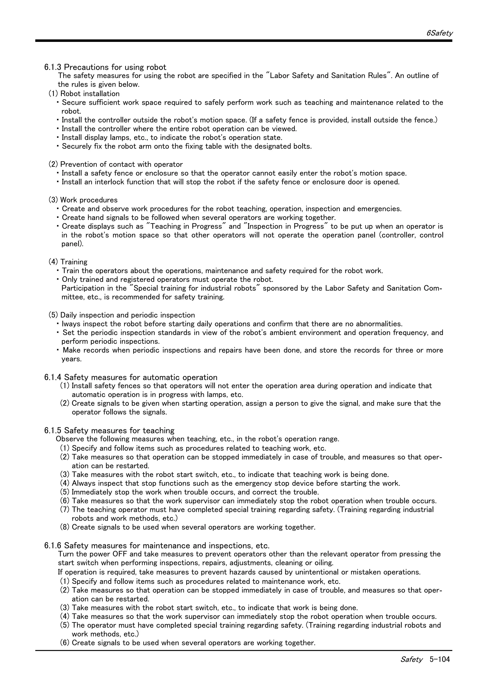 6Safety
Safety 5-104
6.1.3 Precautions for using robot
The safety measures for using the robot are specified in the "Labor Safety and Sanitation Rules". An outline of
the rules is given below.
(1) Robot installation
・ Secure sufficient work space required to safely perform work such as teaching and maintenance related to the
robot.
・ Install the controller outside the robot's motion space. (If a safety fence is provided, install outside the fence.)
・ Install the controller where the entire robot operation can be viewed.
・ Install display lamps, etc., to indicate the robot's operation state.
・ Securely fix the robot arm onto the fixing table with the designated bolts.
(2) Prevention of contact with operator
・ Install a safety fence or enclosure so that the operator cannot easily enter the robot's motion space.
・ Install an interlock function that will stop the robot if the safety fence or enclosure door is opened.
(3) Work procedures
・ Create and observe work procedures for the robot teaching, operation, inspection and emergencies.
・ Create hand signals to be followed when several operators are working together.
・ Create displays such as "Teaching in Progress" and "Inspection in Progress" to be put up when an operator is
in the robot's motion space so that other operators will not operate the operation panel (controller, control
panel).
(4) Training
・ Train the operators about the operations, maintenance and safety required for the robot work.
・ Only trained and registered operators must operate the robot.
Participation in the "Special training for industrial robots" sponsored by the Labor Safety and Sanitation Com-
mittee, etc., is recommended for safety training.
(5) Daily inspection and periodic inspection
・ lways inspect the robot before starting daily operations and confirm that there are no abnormalities.
・ Set the periodic inspection standards in view of the robot's ambient environment and operation frequency, and
perform periodic inspections.
・ Make records when periodic inspections and repairs have been done, and store the records for three or more
years.
6.1.4 Safety measures for automatic operation
(1) Install safety fences so that operators will not enter the operation area during operation and indicate that
automatic operation is in progress with lamps, etc.
(2) Create signals to be given when starting operation, assign a person to give the signal, and make sure that the
operator follows the signals.
6.1.5 Safety measures for teaching
Observe the following measures when teaching, etc., in the robot's operation range.
(1) Specify and follow items such as procedures related to teaching work, etc.
(2) Take measures so that operation can be stopped immediately in case of trouble, and measures so that oper-
ation can be restarted.
(3) Take measures with the robot start switch, etc., to indicate that teaching work is being done.
(4) Always inspect that stop functions such as the emergency stop device before starting the work.
(5) Immediately stop the work when trouble occurs, and correct the trouble.
(6) Take measures so that the work supervisor can immediately stop the robot operation when trouble occurs.
(7) The teaching operator must have completed special training regarding safety. (Training regarding industrial
robots and work methods, etc.)
(8) Create signals to be used when several operators are working together.
6.1.6 Safety measures for maintenance and inspections, etc.
Turn the power OFF and take measures to prevent operators other than the relevant operator from pressing the
start switch when performing inspections, repairs, adjustments, cleaning or oiling.
If operation is required, take measures to prevent hazards caused by unintentional or mistaken operations.
(1) Specify and follow items such as procedures related to maintenance work, etc.
(2) Take measures so that operation can be stopped immediately in case of trouble, and measures so that oper-
ation can be restarted.
(3) Take measures with the robot start switch, etc., to indicate that work is being done.
(4) Take measures so that the work supervisor can immediately stop the robot operation when trouble occurs.
(5) The operator must have completed special training regarding safety. (Training regarding industrial robots and
work methods, etc.)
(6) Create signals to be used when several operators are working together.
 