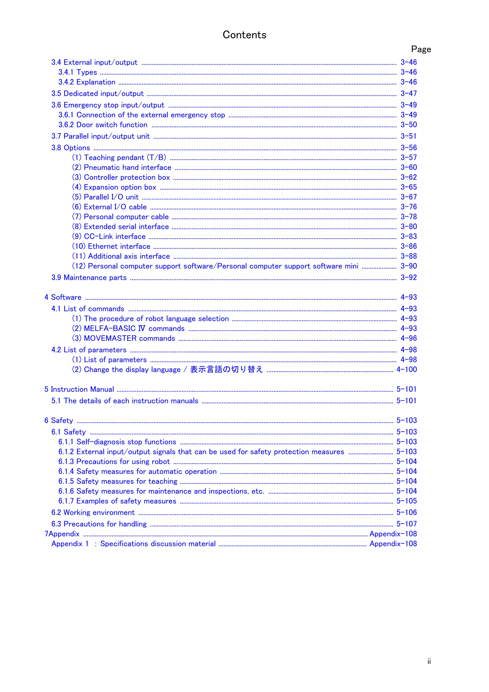 Contents
ii
Page
3.4 External input/output ......................................................................................................................................................... 3-46
3.4.1 Types .................................................................................................................................................................................. 3-46
3.4.2 Explanation ....................................................................................................................................................................... 3-46
3.5 Dedicated input/output ...................................................................................................................................................... 3-47
3.6 Emergency stop input/output ......................................................................................................................................... 3-49
3.6.1 Connection of the external emergency stop ..................................................................................................... 3-49
3.6.2 Door switch function ................................................................................................................................................... 3-50
3.7 Parallel input/output unit .................................................................................................................................................. 3-51
3.8 Options ...................................................................................................................................................................................... 3-56
(1) Teaching pendant (T/B) ........................................................................................................................................ 3-57
(2) Pneumatic hand interface ..................................................................................................................................... 3-60
(3) Controller protection box ...................................................................................................................................... 3-62
(4) Expansion option box .............................................................................................................................................. 3-65
(5) Parallel I/O unit ......................................................................................................................................................... 3-67
(6) External I/O cable .................................................................................................................................................... 3-76
(7) Personal computer cable ....................................................................................................................................... 3-78
(8) Extended serial interface ....................................................................................................................................... 3-80
(9) CC-Link interface ..................................................................................................................................................... 3-83
(10) Ethernet interface .................................................................................................................................................. 3-86
(11) Additional axis interface ...................................................................................................................................... 3-88
(12) Personal computer support software/Personal computer support software mini ..................... 3-90
3.9 Maintenance parts ................................................................................................................................................................ 3-92
4 Software ........................................................................................................................................................................................... 4-93
4.1 List of commands ................................................................................................................................................................. 4-93
(1) The procedure of robot language selection ................................................................................................... 4-93
(2) MELFA-BASIC Ⅳ commands ............................................................................................................................. 4-93
(3) MOVEMASTER commands ................................................................................................................................... 4-96
4.2 List of parameters ................................................................................................................................................................ 4-98
(1) List of parameters .................................................................................................................................................... 4-98
(2) Change the display language / 表示言語の切り替え ............................................................................ 4-100
5 Instruction Manual ...................................................................................................................................................................... 5-101
5.1 The details of each instruction manuals ................................................................................................................... 5-101
6 Safety .............................................................................................................................................................................................. 5-103
6.1 Safety ...................................................................................................................................................................................... 5-103
6.1.1 Self-diagnosis stop functions ................................................................................................................................ 5-103
6.1.2 External input/output signals that can be used for safety protection measures ........................... 5-103
6.1.3 Precautions for using robot .................................................................................................................................... 5-104
6.1.4 Safety measures for automatic operation ........................................................................................................ 5-104
6.1.5 Safety measures for teaching ................................................................................................................................ 5-104
6.1.6 Safety measures for maintenance and inspections, etc. ........................................................................... 5-104
6.1.7 Examples of safety measures ................................................................................................................................ 5-105
6.2 Working environment ......................................................................................................................................................... 5-106
6.3 Precautions for handling .................................................................................................................................................. 5-107
7Appendix ...........................................................................................................................................................................Appendix-108
Appendix 1 ： Specifications discussion material ......................................................................................... Appendix-108
 