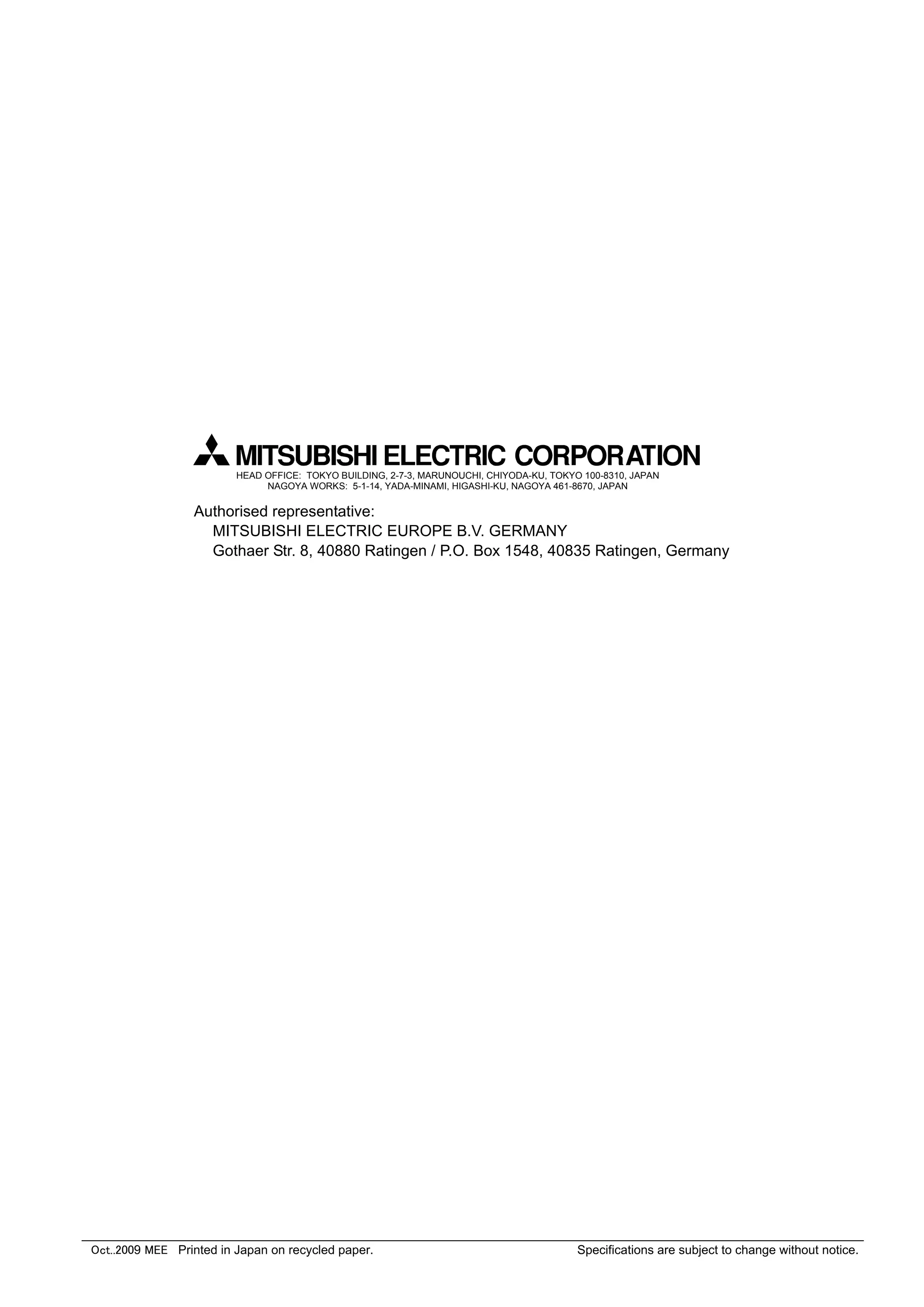 Oct..2009 MEE Printed in Japan on recycled paper. Specifications are subject to change without notice.
HEAD OFFICE: TOKYO BUILDING, 2-7-3, MARUNOUCHI, CHIYODA-KU, TOKYO 100-8310, JAPAN
NAGOYA WORKS: 5-1-14, YADA-MINAMI, HIGASHI-KU, NAGOYA 461-8670, JAPAN
Authorised representative:
MITSUBISHI ELECTRIC EUROPE B.V. GERMANY
Gothaer Str. 8, 40880 Ratingen / P.O. Box 1548, 40835 Ratingen, Germany
 