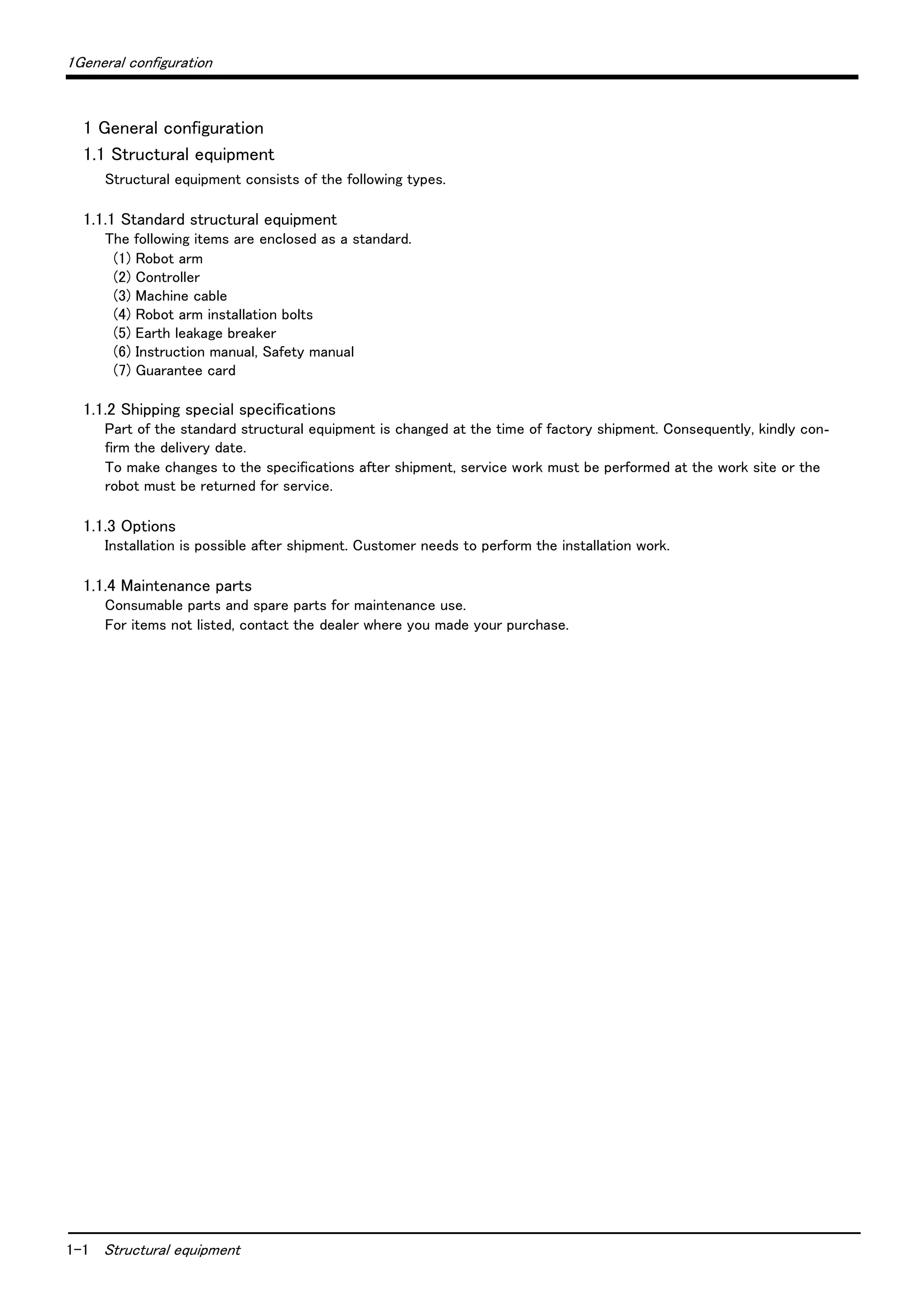 1-1 Structural equipment
1General configuration
1 General configuration
1.1 Structural equipment
Structural equipment consists of the following types.
1.1.1 Standard structural equipment
The following items are enclosed as a standard.
(1) Robot arm
(2) Controller
(3) Machine cable
(4) Robot arm installation bolts
(5) Earth leakage breaker
(6) Instruction manual, Safety manual
(7) Guarantee card
1.1.2 Shipping special specifications
Part of the standard structural equipment is changed at the time of factory shipment. Consequently, kindly con-
firm the delivery date.
To make changes to the specifications after shipment, service work must be performed at the work site or the
robot must be returned for service.
1.1.3 Options
Installation is possible after shipment. Customer needs to perform the installation work.
1.1.4 Maintenance parts
Consumable parts and spare parts for maintenance use.
For items not listed, contact the dealer where you made your purchase.
 