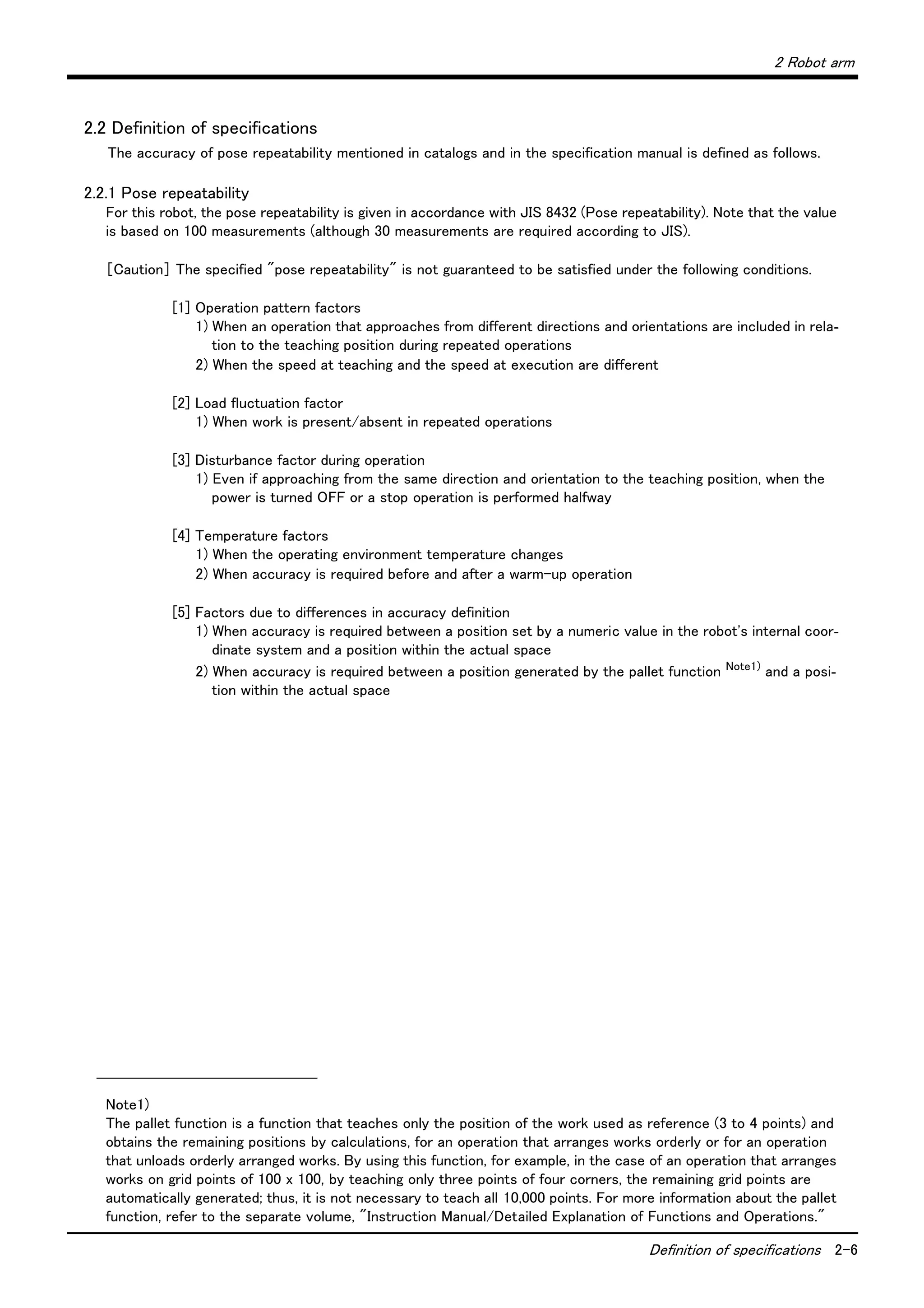 2 Robot arm
Definition of specifications 2-6
2.2 Definition of specifications
The accuracy of pose repeatability mentioned in catalogs and in the specification manual is defined as follows.
2.2.1 Pose repeatability
For this robot, the pose repeatability is given in accordance with JIS 8432 (Pose repeatability). Note that the value
is based on 100 measurements (although 30 measurements are required according to JIS).
［Caution］ The specified "pose repeatability" is not guaranteed to be satisfied under the following conditions.
[1] Operation pattern factors
1) When an operation that approaches from different directions and orientations are included in rela-
tion to the teaching position during repeated operations
2) When the speed at teaching and the speed at execution are different
[2] Load fluctuation factor
1) When work is present/absent in repeated operations
[3] Disturbance factor during operation
1) Even if approaching from the same direction and orientation to the teaching position, when the
power is turned OFF or a stop operation is performed halfway
[4] Temperature factors
1) When the operating environment temperature changes
2) When accuracy is required before and after a warm-up operation
[5] Factors due to differences in accuracy definition
1) When accuracy is required between a position set by a numeric value in the robot's internal coor-
dinate system and a position within the actual space
2) When accuracy is required between a position generated by the pallet function Note1)
and a posi-
tion within the actual space
Note1)
The pallet function is a function that teaches only the position of the work used as reference (3 to 4 points) and
obtains the remaining positions by calculations, for an operation that arranges works orderly or for an operation
that unloads orderly arranged works. By using this function, for example, in the case of an operation that arranges
works on grid points of 100 x 100, by teaching only three points of four corners, the remaining grid points are
automatically generated; thus, it is not necessary to teach all 10,000 points. For more information about the pallet
function, refer to the separate volume, "Instruction Manual/Detailed Explanation of Functions and Operations."
 