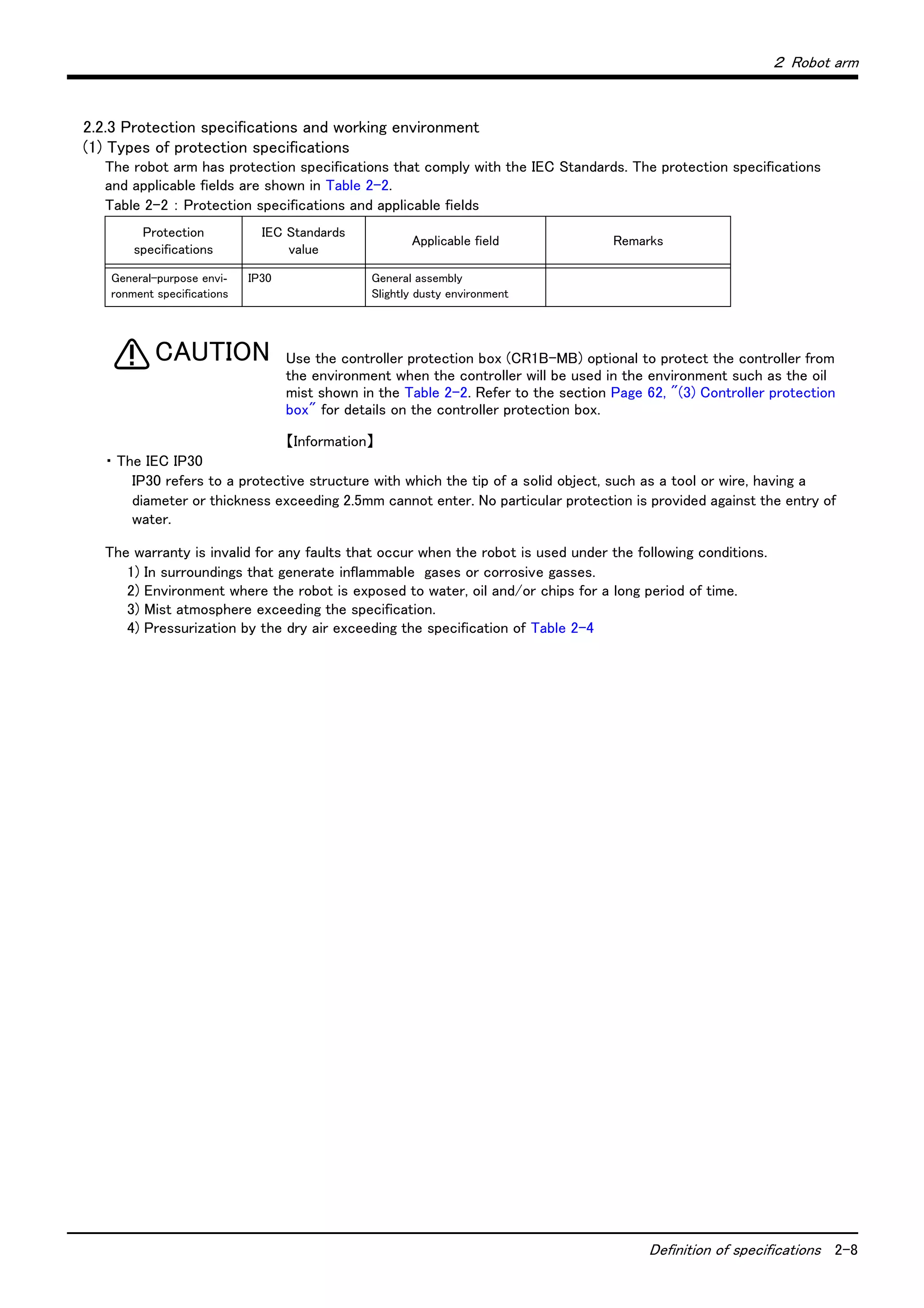 ２ Robot arm
Definition of specifications 2-8
2.2.3 Protection specifications and working environment
(1) Types of protection specifications
The robot arm has protection specifications that comply with the IEC Standards. The protection specifications
and applicable fields are shown in Table 2-2.
Table 2-2 ： Protection specifications and applicable fields
Use the controller protection box (CR1B-MB) optional to protect the controller from
the environment when the controller will be used in the environment such as the oil
mist shown in the Table 2-2. Refer to the section Page 62, "(3) Controller protection
box" for details on the controller protection box.
【Information】
・ The IEC IP30
IP30 refers to a protective structure with which the tip of a solid object, such as a tool or wire, having a
diameter or thickness exceeding 2.5mm cannot enter. No particular protection is provided against the entry of
water.
The warranty is invalid for any faults that occur when the robot is used under the following conditions.
1) In surroundings that generate inflammable gases or corrosive gasses.
2) Environment where the robot is exposed to water, oil and/or chips for a long period of time.
3) Mist atmosphere exceeding the specification.
4) Pressurization by the dry air exceeding the specification of Table 2-4
Protection
specifications
IEC Standards
value
Applicable field Remarks
General-purpose envi-
ronment specifications
IP30 General assembly
Slightly dusty environment
CAUTION
 