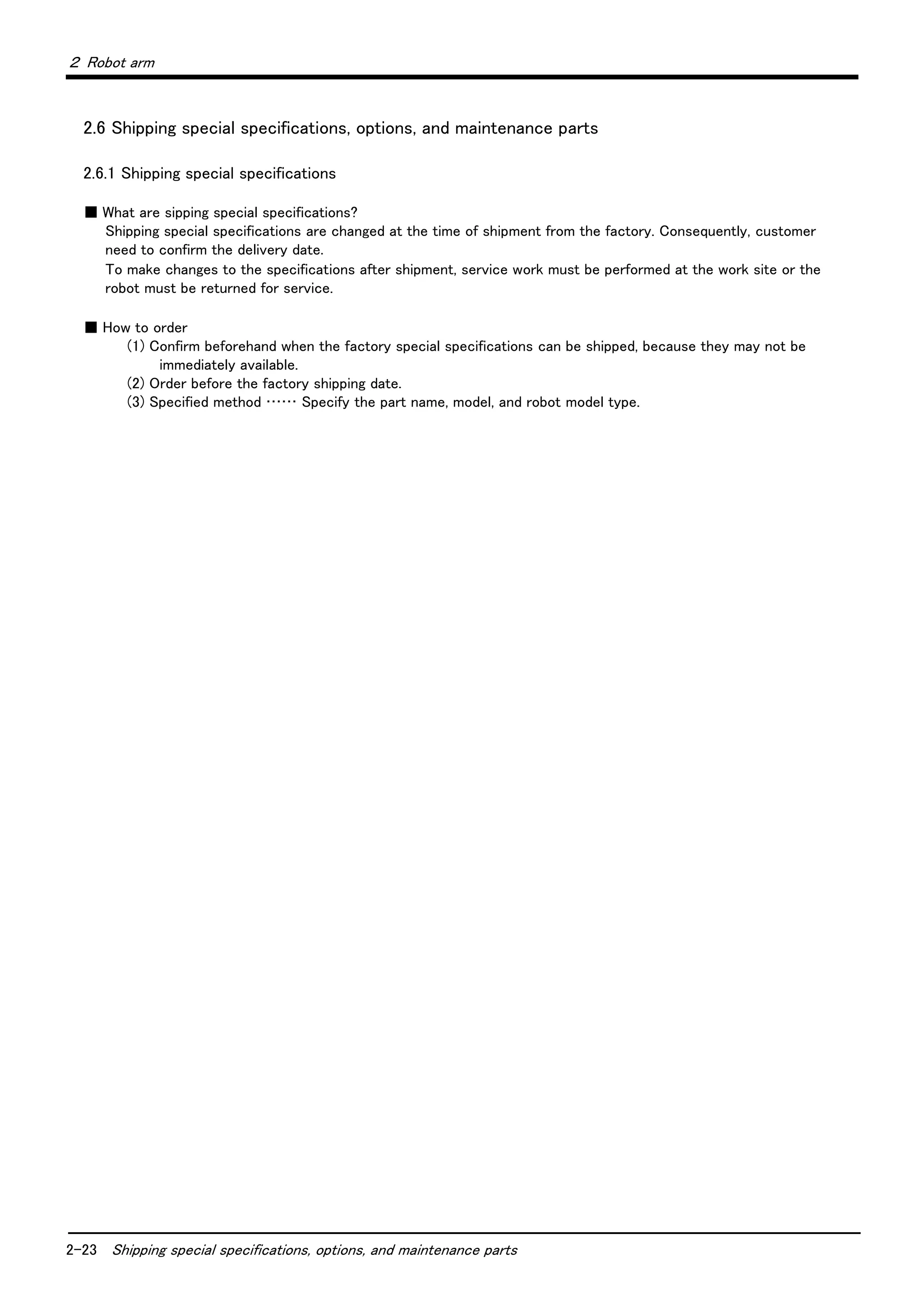 2-23 Shipping special specifications, options, and maintenance parts
２ Robot arm
2.6 Shipping special specifications, options, and maintenance parts
2.6.1 Shipping special specifications
■ What are sipping special specifications?
Shipping special specifications are changed at the time of shipment from the factory. Consequently, customer
need to confirm the delivery date.
To make changes to the specifications after shipment, service work must be performed at the work site or the
robot must be returned for service.
■ How to order
(1) Confirm beforehand when the factory special specifications can be shipped, because they may not be
immediately available.
(2) Order before the factory shipping date.
(3) Specified method …… Specify the part name, model, and robot model type.
 