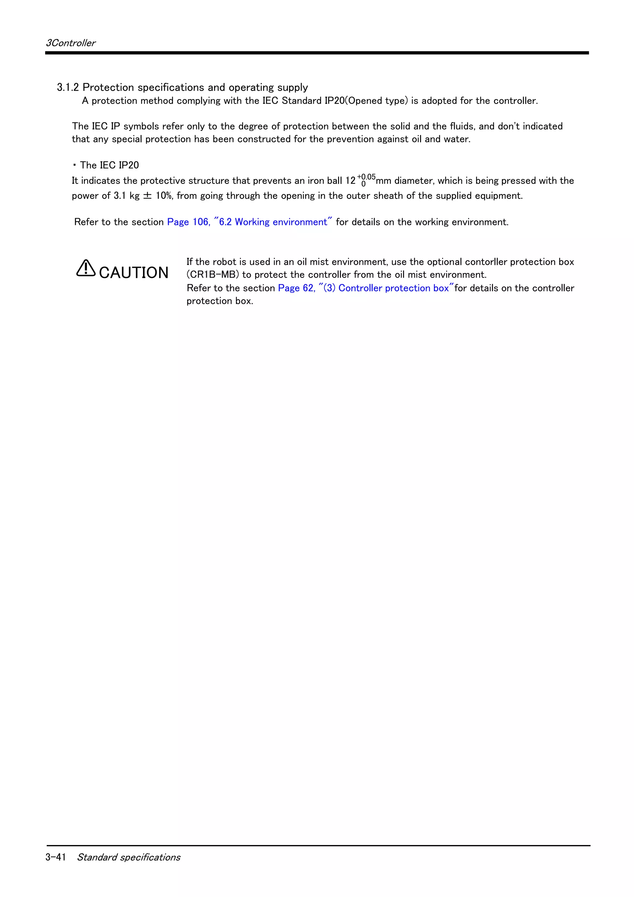 3-41 Standard specifications
3Controller
3.1.2 Protection specifications and operating supply
A protection method complying with the IEC Standard IP20(Opened type) is adopted for the controller.
The IEC IP symbols refer only to the degree of protection between the solid and the fluids, and don't indicated
that any special protection has been constructed for the prevention against oil and water.
・ The IEC IP20
It indicates the protective structure that prevents an iron ball 12 0
+0.05
mm diameter, which is being pressed with the
power of 3.1 kg ± 10%, from going through the opening in the outer sheath of the supplied equipment.
Refer to the section Page 106, "6.2 Working environment" for details on the working environment.
If the robot is used in an oil mist environment, use the optional contorller protection box
(CR1B-MB) to protect the controller from the oil mist environment.
Refer to the section Page 62, "(3) Controller protection box"for details on the controller
protection box.
CAUTION
 