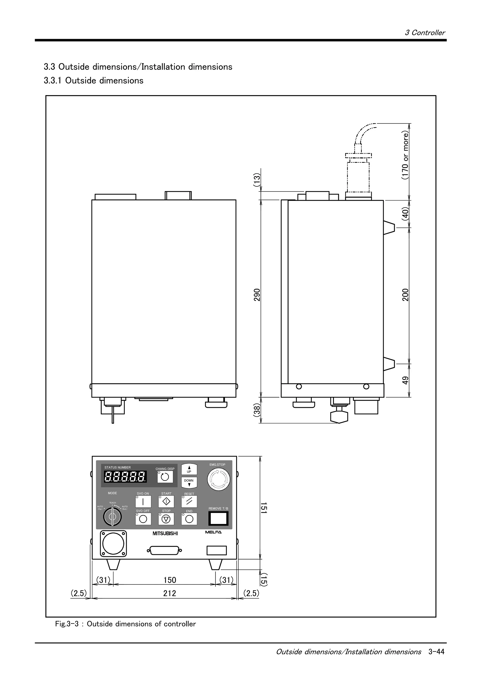 3 Controller
Outside dimensions/Installation dimensions 3-44
3.3 Outside dimensions/Installation dimensions
3.3.1 Outside dimensions
Fig.3-3 ： Outside dimensions of controller
SVO OFF STOP END
SVO ONMODE
TEACH
AUTO
(Ext.)
AUTO
(Op.)
START RESET
DOWN
UP
STATUS NUMBER
REMOVE T/B
EMG.STOP
CHANG DISP
(2.5) 212
151(15)
150(31) (31)
49200
290(13)(38)
(40)
(2.5)
(170ormore)
 
