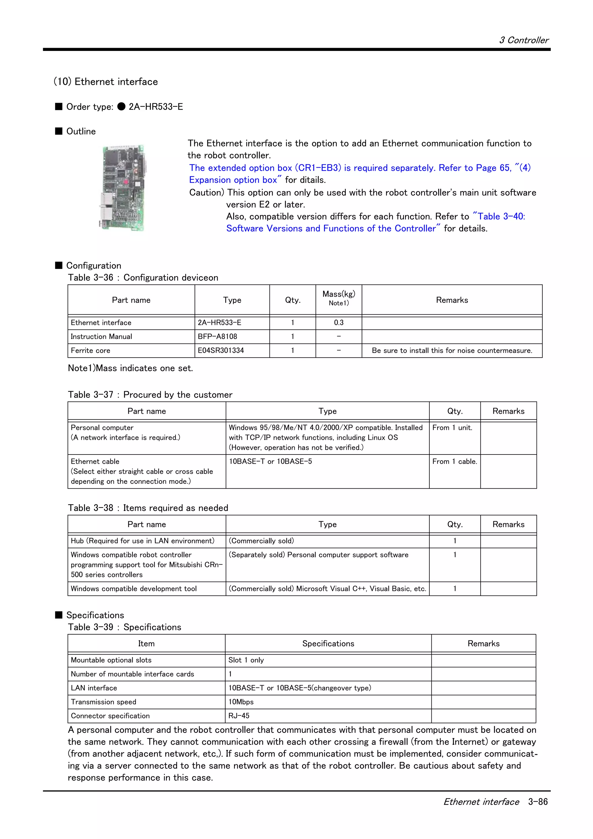 3 Controller
Ethernet interface 3-86
(10) Ethernet interface
■ Order type: ● 2A-HR533-E
■ Outline
The Ethernet interface is the option to add an Ethernet communication function to
the robot controller.
The extended option box (CR1-EB3) is required separately. Refer to Page 65, "(4)
Expansion option box" for ditails.
Caution) This option can only be used with the robot controller's main unit software
version E2 or later.
Also, compatible version differs for each function. Refer to "Table 3-40:
Software Versions and Functions of the Controller" for details.
■ Configuration
Table 3-36 ： Configuration deviceon
Table 3-37 ： Procured by the customer
Table 3-38 ： Items required as needed
■ Specifications
Table 3-39 ： Specifications
A personal computer and the robot controller that communicates with that personal computer must be located on
the same network. They cannot communication with each other crossing a firewall (from the Internet) or gateway
(from another adjacent network, etc,). If such form of communication must be implemented, consider communicat-
ing via a server connected to the same network as that of the robot controller. Be cautious about safety and
response performance in this case.
Part name Type Qty.
Mass(kg)
Note1)
Note1)Mass indicates one set.
Remarks
Ethernet interface 2A-HR533-E 1 0.3
Instruction Manual BFP-A8108 1 -
Ferrite core E04SR301334 1 - Be sure to install this for noise countermeasure.
Part name Type Qty. Remarks
Personal computer
(A network interface is required.)
Windows 95/98/Me/NT 4.0/2000/XP compatible. Installed
with TCP/IP network functions, including Linux OS
(However, operation has not be verified.)
From 1 unit.
Ethernet cable
(Select either straight cable or cross cable
depending on the connection mode.)
10BASE-T or 10BASE-5 From 1 cable.
Part name Type Qty. Remarks
Hub (Required for use in LAN environment) (Commercially sold) 1
Windows compatible robot controller
programming support tool for Mitsubishi CRn-
500 series controllers
(Separately sold) Personal computer support software 1
Windows compatible development tool (Commercially sold) Microsoft Visual C++, Visual Basic, etc. 1
Item Specifications Remarks
Mountable optional slots Slot 1 only
Number of mountable interface cards 1
LAN interface 10BASE-T or 10BASE-5(changeover type)
Transmission speed 10Mbps
Connector specification RJ-45
 
