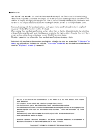 ■ Introduction
The "RV-1A" and "RV-2AJ" are compact industrial robots developed with Mitsubishi's advanced technology.
These robots respond to users needs for compact and flexible production facilities generated due to the recent
diffusion of compact and highly accuracy products such as personal computer related devices, information termi-
nal devices and compact electronic devices for mounting on vehicles, and due to shorter product life cycles.
However, to comply with the target application, a work system having a well-balanced robot arm, peripheral
devices or robot and hand section must be structured.
When creating these standard specifications, we have edited them so that the Mitsubishi robot's characteristics
and specifications can be easily understood by users considering the implementation of robots. However, if there
are any unclear points, please contact your nearest Mitsubishi branch or dealer.
Mitsubishi hopes that you will consider these standard specifications and use our robots.
Note that in this specification document the specifications related to the robot arm is described "2 Robot arm" on
page 5 , the specifications related to the controller "3 Controller" on page 40 , and software functions and a com-
mand list "4 Software" on page 93 separately.
・ No part of this manual may be reproduced by any means or in any form, without prior consent
from Mitsubishi.
・ The contents of this manual are subject to change without notice.
・ The specifications values are based on Mitsubishi standard testing methods.
・ The information contained in this document has been written to be accurate as much as possible.
Please interpret that items not described in this document "cannot be performed." or "alarm
may occur".
Please contact your nearest dealer if you find any doubtful, wrong or skipped point.
・ This Specifications Manual is original.
・ Microsoft, Windows, Microsoft Windows NT are either registered trademarks or trademarks of
Microsoft Corporation in the United States and/or other countries.
Copyright(C) 2005 MITSUBISHI ELECTRIC CORPORATION
 