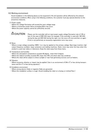 6Safety
Working environment 5-106
6.2 Working environment
Avoid installation in the following places as the equipment's life and operation will be affected by the ambient
environment conditions. When using in the following conditions, the customer must pay special attention to the
preventive measures.
(1) Power supply
・ Where the voltage fluctuation will exceed the input voltage range.
・ Where a momentary power failure exceeding 20ms may occur.
・ Where the power capacity cannot be sufficiently secured.
Please use the controller with an input power supply voltage fluctuation rate of 10% or
less. In the case of 200 VAC input, for example, if the controller is used with 180 VAC
during the day and 220 VAC during the night, turn the servo off once and then on again.
If this is not performed, an excessive regeneration error may occur.
(2) Noise
・ Where a surge voltage exceeding 1000V, 1μs may be applied on the primary voltage. Near large inverters, high
output frequency oscillator, large contactors and welding machines. Static noise may enter the lines when this
product is used near radios or televisions. Keep the robot away from these items.
(3) Temperature and humidity
・ Where the atmospheric temperature exceeds 40 degree , lower than 0 degree.
・ Where the relative humidity exceeds 85%, lower than 45%, and where dew may condense.
・ Where the robot will be subject to direct sunlight or near heat generating sources such as heaters.
(4) Vibration
・ Where excessive vibration or impact may be applied. (Use in an environment of 34m/s2 or less during transpor-
tation and 5m/s2 or less during operation.)
(5) Installation environment
・ Where strong electric fields or magnetic fields are generated.
・ Where the installation surface is rough. (Avoid installing the robot on a bumpy or inclined floor.)
CAUTION
 
