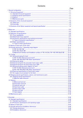 Contents
i
Page
1 General configuration .................................................................................................................................................................... 1-1
1.1 Structural equipment ............................................................................................................................................................. 1-1
1.1.1 Standard structural equipment .................................................................................................................................. 1-1
1.1.2 Shipping special specifications ................................................................................................................................... 1-1
1.1.3 Options ................................................................................................................................................................................. 1-1
1.1.4 Maintenance parts ........................................................................................................................................................... 1-1
1.2 Contents of the structural equipment ............................................................................................................................ 1-2
1.2.1 Robot arm ........................................................................................................................................................................... 1-2
1.2.2 Controller ............................................................................................................................................................................ 1-3
1.3 Contents of the Option equipment and special specification .............................................................................. 1-4
2 Robot arm ........................................................................................................................................................................................... 2-5
2.1 Standard specifications ........................................................................................................................................................ 2-5
2.2 Definition of specifications .................................................................................................................................................. 2-6
2.2.1 Pose repeatability ............................................................................................................................................................ 2-6
2.2.2 Rated load (mass capacity) ......................................................................................................................................... 2-7
2.2.3 Protection specifications and working environment ......................................................................................... 2-8
(1) Types of protection specifications ...................................................................................................................... 2-8
2.2.4 Clean specifications ........................................................................................................................................................ 2-9
(1) Types of clean specifications ................................................................................................................................. 2-9
2.3 Names of each part of the robot .................................................................................................................................... 2-10
2.4 Outside dimensions ・ Operating range diagram ........................................................................................................ 2-11
(1) RV-1A/1AC-SB ........................................................................................................................................................ 2-11
(2) RV-2AJ/2AJC-SB ................................................................................................................................................... 2-12
(3) Mechanical interface and Installation surface of RV-1A/2AJ, RV-1AC-SB/2AJC-SB .......... 2-13
2.5 Tooling ........................................................................................................................................................................................ 2-14
2.5.1 Wiring and piping for hand .......................................................................................................................................... 2-14
(1) RV-1A/2AJ (General environment) .................................................................................................................. 2-14
(2) RV-1AC-SB/2AJC-SB (Clean specification) .............................................................................................. 2-15
2.5.2 Internal air piping ............................................................................................................................................................ 2-16
2.5.3 Internal wiring for the pneumatic hand output cable ...................................................................................... 2-16
2.5.4 Internal wiring for the hand check input cable .................................................................................................. 2-16
2.5.5 Wiring and piping system diagram for hand ......................................................................................................... 2-17
(1) RV-1A/2AJ (General environment) .................................................................................................................. 2-17
(2) RV-1AC-SB/2AJC-SB (Clean specification) .............................................................................................. 2-19
2.5.6 Electrical specifications of hand input/output .................................................................................................. 2-21
2.5.7 Air supply circuit example for the hand ............................................................................................................... 2-22
2.6 Shipping special specifications, options, and maintenance parts ...................................................................... 2-23
2.6.1 Shipping special specifications ................................................................................................................................. 2-23
(1) Machine cable extension ........................................................................................................................................ 2-24
2.7 Options ....................................................................................................................................................................................... 2-26
(1) Motorized hand set ................................................................................................................................................... 2-27
(2) Pneumatic hand set .................................................................................................................................................. 2-30
(3) Solenoid valve set ..................................................................................................................................................... 2-33
(4) Hand input cable ........................................................................................................................................................ 2-35
(5) Hand output cable ..................................................................................................................................................... 2-36
(6) Hand curl tube ............................................................................................................................................................ 2-37
(7) Hand adapter ............................................................................................................................................................... 2-38
2.8 Maintenance parts ................................................................................................................................................................. 2-39
3 Controller .......................................................................................................................................................................................... 3-40
3.1 Standard specifications ...................................................................................................................................................... 3-40
3.1.1 Standard specifications ............................................................................................................................................... 3-40
3.1.2 Protection specifications and operating supply ................................................................................................ 3-41
3.2 Names of each part .............................................................................................................................................................. 3-42
3.3 Outside dimensions/Installation dimensions .............................................................................................................. 3-44
3.3.1 Outside dimensions ....................................................................................................................................................... 3-44
3.3.2 Installation dimensions ................................................................................................................................................. 3-45
 