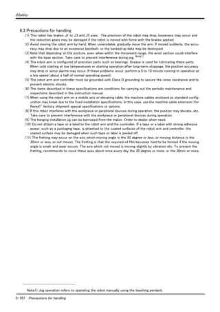 5-107 Precautions for handling
6Safety
6.3 Precautions for handling
(1) This robot has brakes J1 to J3 and J5 axes. The precision of the robot may drop, looseness may occur and
the reduction gears may be damaged if the robot is moved with force with the brakes applied.
(2) Avoid moving the robot arm by hand. When unavoidable, gradually move the arm. If moved suddenly, the accu-
racy may drop due to an excessive backlash, or the backed up data may be destroyed.
(3) Note that depending on the posture, even when within the movement range, the wrist section could interfere
with the base section. Take care to prevent interference during jog. Note1)
(4) The robot arm is configured of precision parts such as bearings. Grease is used for lubricating these parts.
When cold starting at low temperatures or starting operation after long-term stoppage, the position accuracy
may drop or servo alarms may occur. If these problems occur, perform a 5 to 10 minute running-in operation at
a low speed (about a half of normal operating speed).
(5) The robot arm and controller must be grounded with Class D grounding to secure the noise resistance and to
prevent electric shocks.
(6) The items described in these specifications are conditions for carrying out the periodic maintenance and
inspections described in the instruction manual.
(7) When using the robot arm on a mobile axis or elevating table, the machine cables enclosed as standard config-
uration may break due to the fixed installation specifications. In this case, use the machine cable extension (for
flexed)" factory shipment special specifications or options.
(8) If this robot interferes with the workpiece or peripheral devices during operation, the position may deviate, etc.
Take care to prevent interference with the workpiece or peripheral devices during operation.
(9) The hanging installation jig can be borrowed from the maker. Order to dealer when need.
(10) Do not attach a tape or a label to the robot arm and the controller. If a tape or a label with strong adhesive
power, such as a packaging tape, is attached to the coated surfaces of the robot arm and controller, the
coated surface may be damaged when such tape or label is peeled off.
(11) The fretting may occur on the axis which moving angle is the 30 degree or less, or moving distance is the
30mm or less, or not moves. The fretting is that the required oil film becomes hard to be formed if the moving
angle is small, and wear occurs. The axis which not moved is moving slightly by vibration etc. To prevent the
fretting, recommends to move these axes about once every day the 30 degree or more, or the 30mm or more.
Note1) Jog operation refers to operating the robot manually using the teaching pendant.
 