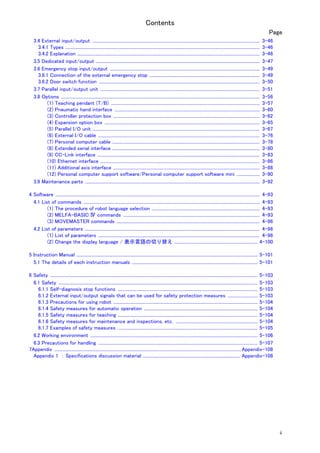 Contents
ii
Page
3.4 External input/output ......................................................................................................................................................... 3-46
3.4.1 Types .................................................................................................................................................................................. 3-46
3.4.2 Explanation ....................................................................................................................................................................... 3-46
3.5 Dedicated input/output ...................................................................................................................................................... 3-47
3.6 Emergency stop input/output ......................................................................................................................................... 3-49
3.6.1 Connection of the external emergency stop ..................................................................................................... 3-49
3.6.2 Door switch function ................................................................................................................................................... 3-50
3.7 Parallel input/output unit .................................................................................................................................................. 3-51
3.8 Options ...................................................................................................................................................................................... 3-56
(1) Teaching pendant (T/B) ........................................................................................................................................ 3-57
(2) Pneumatic hand interface ..................................................................................................................................... 3-60
(3) Controller protection box ...................................................................................................................................... 3-62
(4) Expansion option box .............................................................................................................................................. 3-65
(5) Parallel I/O unit ......................................................................................................................................................... 3-67
(6) External I/O cable .................................................................................................................................................... 3-76
(7) Personal computer cable ....................................................................................................................................... 3-78
(8) Extended serial interface ....................................................................................................................................... 3-80
(9) CC-Link interface ..................................................................................................................................................... 3-83
(10) Ethernet interface .................................................................................................................................................. 3-86
(11) Additional axis interface ...................................................................................................................................... 3-88
(12) Personal computer support software/Personal computer support software mini ..................... 3-90
3.9 Maintenance parts ................................................................................................................................................................ 3-92
4 Software ........................................................................................................................................................................................... 4-93
4.1 List of commands ................................................................................................................................................................. 4-93
(1) The procedure of robot language selection ................................................................................................... 4-93
(2) MELFA-BASIC Ⅳ commands ............................................................................................................................. 4-93
(3) MOVEMASTER commands ................................................................................................................................... 4-96
4.2 List of parameters ................................................................................................................................................................ 4-98
(1) List of parameters .................................................................................................................................................... 4-98
(2) Change the display language / 表示言語の切り替え ............................................................................ 4-100
5 Instruction Manual ...................................................................................................................................................................... 5-101
5.1 The details of each instruction manuals ................................................................................................................... 5-101
6 Safety .............................................................................................................................................................................................. 5-103
6.1 Safety ...................................................................................................................................................................................... 5-103
6.1.1 Self-diagnosis stop functions ................................................................................................................................ 5-103
6.1.2 External input/output signals that can be used for safety protection measures ........................... 5-103
6.1.3 Precautions for using robot .................................................................................................................................... 5-104
6.1.4 Safety measures for automatic operation ........................................................................................................ 5-104
6.1.5 Safety measures for teaching ................................................................................................................................ 5-104
6.1.6 Safety measures for maintenance and inspections, etc. ........................................................................... 5-104
6.1.7 Examples of safety measures ................................................................................................................................ 5-105
6.2 Working environment ......................................................................................................................................................... 5-106
6.3 Precautions for handling .................................................................................................................................................. 5-107
7Appendix ...........................................................................................................................................................................Appendix-108
Appendix 1 ： Specifications discussion material ......................................................................................... Appendix-108
 