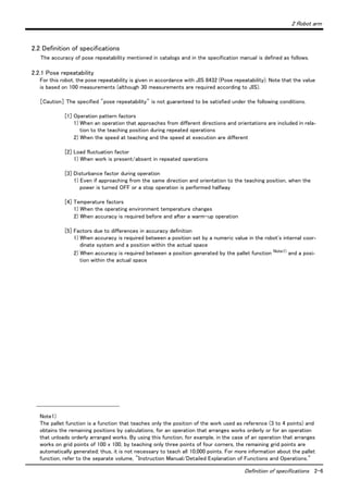 2 Robot arm
Definition of specifications 2-6
2.2 Definition of specifications
The accuracy of pose repeatability mentioned in catalogs and in the specification manual is defined as follows.
2.2.1 Pose repeatability
For this robot, the pose repeatability is given in accordance with JIS 8432 (Pose repeatability). Note that the value
is based on 100 measurements (although 30 measurements are required according to JIS).
［Caution］ The specified "pose repeatability" is not guaranteed to be satisfied under the following conditions.
[1] Operation pattern factors
1) When an operation that approaches from different directions and orientations are included in rela-
tion to the teaching position during repeated operations
2) When the speed at teaching and the speed at execution are different
[2] Load fluctuation factor
1) When work is present/absent in repeated operations
[3] Disturbance factor during operation
1) Even if approaching from the same direction and orientation to the teaching position, when the
power is turned OFF or a stop operation is performed halfway
[4] Temperature factors
1) When the operating environment temperature changes
2) When accuracy is required before and after a warm-up operation
[5] Factors due to differences in accuracy definition
1) When accuracy is required between a position set by a numeric value in the robot's internal coor-
dinate system and a position within the actual space
2) When accuracy is required between a position generated by the pallet function Note1)
and a posi-
tion within the actual space
Note1)
The pallet function is a function that teaches only the position of the work used as reference (3 to 4 points) and
obtains the remaining positions by calculations, for an operation that arranges works orderly or for an operation
that unloads orderly arranged works. By using this function, for example, in the case of an operation that arranges
works on grid points of 100 x 100, by teaching only three points of four corners, the remaining grid points are
automatically generated; thus, it is not necessary to teach all 10,000 points. For more information about the pallet
function, refer to the separate volume, "Instruction Manual/Detailed Explanation of Functions and Operations."
 