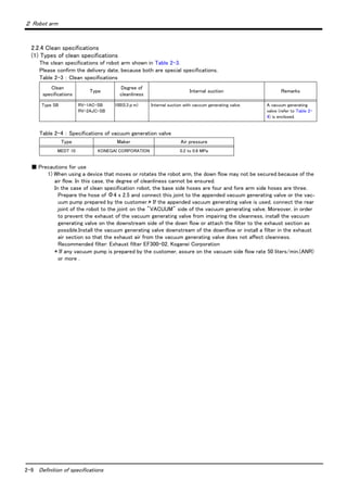 2-9 Definition of specifications
２ Robot arm
2.2.4 Clean specifications
(1) Types of clean specifications
The clean specifications of robot arm shown in Table 2-3.
Please confirm the delivery date, because both are special specifications.
Table 2-3 ： Clean specifications
Table 2-4 ： Specifications of vacuum generation valve
■ Precautions for use
1) When using a device that moves or rotates the robot arm, the down flow may not be secured because of the
air flow. In this case, the degree of cleanliness cannot be ensured.
In the case of clean specification robot, the base side hoses are four and fore arm side hoses are three.
Prepare the hose of Φ4 x 2.5 and connect this joint to the appended vacuum generating valve or the vac-
uum pump prepared by the customer.* If the appended vacuum generating valve is used, connect the rear
joint of the robot to the joint on the "VACUUM" side of the vacuum generating valve. Moreover, in order
to prevent the exhaust of the vacuum generating valve from impairing the cleanness, install the vacuum
generating valve on the downstream side of the down flow or attach the filter to the exhaust section as
possible.Install the vacuum generating valve downstream of the downflow or install a filter in the exhaust
air section so that the exhaust air from the vacuum generating valve does not affect cleanness.
Recommended filter: Exhaust filter EF300-02, Koganei Corporation
* If any vacuum pump is prepared by the customer, assure on the vacuum side flow rate 50 liters/min.(ANR)
or more .
Clean
specifications
Type
Degree of
cleanliness
Internal suction Remarks
Type SB RV-1AC-SB
RV-2AJC-SB
100(0.3μm) Internal suction with vaccum generating valve. A vacuum generating
valve (refer to Table 2-
4) is enclosed.
Type Maker Air pressure
MEDT 10 KONEGAI CORPORATION 0.2 to 0.6 MPa
 