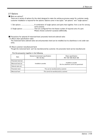２ Robot arm
Options 2-26
2.7 Options
■ What are options?
There are a variety of options for the robot designed to make the setting up process easier for customer needs.
customer installation is required for the options. Options come in two types: "set options" and "single options".
1. Set options ...................................... A combination of single options and parts that together, from a set for serving
some purpose.
2. Single options ................................. That are configured from the fewest number of required units of a part.
Please choose customer's purpose additionally.
■ Precautions for optional of motorized hand, pneumatic hand and solenoid valve
(1) About clean specification robot
The motorized hand, solenoid valve set and pneumatic hand can be installed, but its cleanliness is not under war-
ranty.
(2) About customer manufactured hand
Though the motorized hand can't be manufactured by customer, the pneumatic hand can be manufactured.
Put the precaution together in the following.
Item
General environment specification
RV-1A/2AJ
Clean specification
RV-1AC-SB/2AJC-SB
Pneumatic hand set
Installation possible
Installation possible
But the cleanliness cannot be guaranteed.
Motorized hand set
Solenoid valve set
Pneumatic hand This can be manufactured by customer
Motorized hand This cannot be manufactured by customer
 