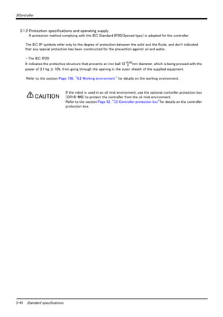 3-41 Standard specifications
3Controller
3.1.2 Protection specifications and operating supply
A protection method complying with the IEC Standard IP20(Opened type) is adopted for the controller.
The IEC IP symbols refer only to the degree of protection between the solid and the fluids, and don't indicated
that any special protection has been constructed for the prevention against oil and water.
・ The IEC IP20
It indicates the protective structure that prevents an iron ball 12 0
+0.05
mm diameter, which is being pressed with the
power of 3.1 kg ± 10%, from going through the opening in the outer sheath of the supplied equipment.
Refer to the section Page 106, "6.2 Working environment" for details on the working environment.
If the robot is used in an oil mist environment, use the optional contorller protection box
(CR1B-MB) to protect the controller from the oil mist environment.
Refer to the section Page 62, "(3) Controller protection box"for details on the controller
protection box.
CAUTION
 