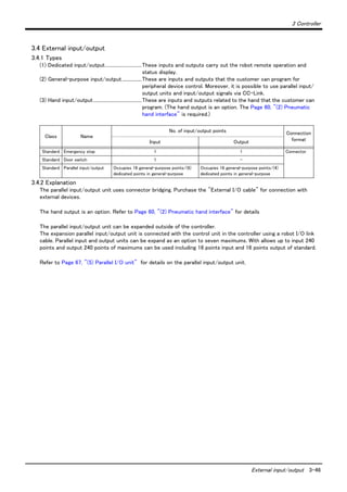 3 Controller
External input/output 3-46
3.4 External input/output
3.4.1 Types
(1) Dedicated input/output...............................These inputs and outputs carry out the robot remote operation and
status display.
(2) General-purpose input/output.................These are inputs and outputs that the customer can program for
peripheral device control. Moreover, it is possible to use parallel input/
output units and input/output signals via CC-Link.
(3) Hand input/output.........................................These are inputs and outputs related to the hand that the customer can
program. (The hand output is an option. The Page 60, "(2) Pneumatic
hand interface" is required.)
3.4.2 Explanation
The parallel input/output unit uses connector bridging. Purchase the "External I/O cable" for connection with
external devices.
The hand output is an option. Refer to Page 60, "(2) Pneumatic hand interface" for details
The parallel input/output unit can be expanded outside of the controller.
The expansion parallel input/output unit is connected with the control unit in the controller using a robot I/O link
cable. Parallel input and output units can be expand as an option to seven maximums. With allows up to input 240
points and output 240 points of maximums can be used including 16 points input and 16 points output of standard.
Refer to Page 67, "(5) Parallel I/O unit" for details on the parallel input/output unit.
Class Name
No. of input/output points Connection
formatInput Output
Standard Emergency stop 1 1 Connector
Standard Door switch 1 -
Standard Parallel input/output Occupies 16 general-purpose points/(6)
dedicated points in general-purpose
Occupies 16 general-purpose points/(4)
dedicated points in general-purpose
 
