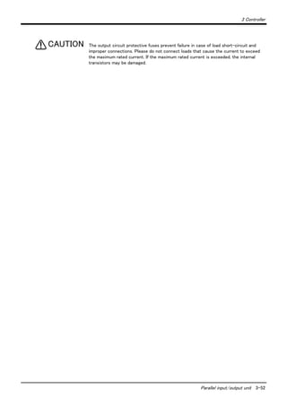 3 Controller
Parallel input/output unit 3-52
The output circuit protective fuses prevent failure in case of load short-circuit and
improper connections. Please do not connect loads that cause the current to exceed
the maximum rated current. If the maximum rated current is exceeded, the internal
transistors may be damaged.
CAUTION
 