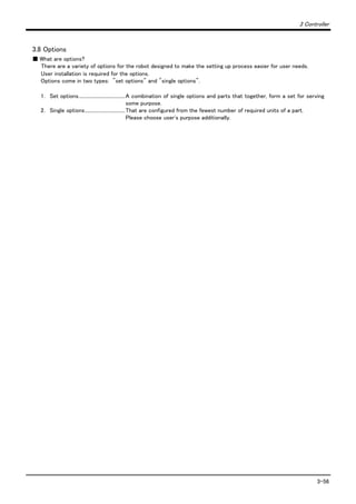 3 Controller
3-56
3.8 Options
■ What are options?
There are a variety of options for the robot designed to make the setting up process easier for user needs.
User installation is required for the options.
Options come in two types: "set options" and "single options".
1． Set options......................................A combination of single options and parts that together, form a set for serving
some purpose.
2． Single options.................................That are configured from the fewest number of required units of a part.
Please choose user's purpose additionally.
 