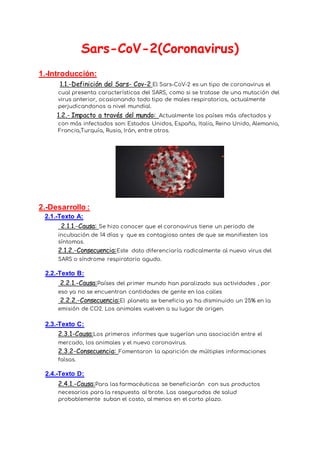 Sars-CoV-2(Coronavirus)
1.-Introducción:
1.1.-Definición del Sars- Cov-2 El Sars-CoV-2 es un tipo de coronavirus el
cual presenta características del SARS, como si se tratase de una mutación del
virus anterior, ocasionando todo tipo de males respiratorios, actualmente
perjudicandonos a nivel mundial.
1.2.- Impacto a través del mundo: Actualmente los países más afectados y
con más infectados son: Estados Unidos, España, Italia, Reino Unido, Alemania,
Francia,Turquía, Rusia, Irán, entre otros.
2.-Desarrollo :
2.1.-Texto A:
2.1.1.-Causa: Se hizo conocer que el coronavirus tiene un periodo de
incubación de 14 días y que es contagioso antes de que se manifiesten los
síntomas.
2.1.2.-Consecuencia:Este dato diferenciaría radicalmente al nuevo virus del
SARS o síndrome respiratorio agudo.
2.2.-Texto B:
2.2.1.-Causa:Países del primer mundo han paralizado sus actividades , por
eso ya no se encuentran cantidades de gente en las calles
2.2.2.-Consecuencia:El planeta se beneficia ya ha disminuido un 25% en la
emisión de CO2. Los animales vuelven a su lugar de origen.
2.3.-Texto C:
2.3.1-Causa:Los primeros informes que sugerían una asociación entre el
mercado, los animales y el nuevo coronavirus.
2.3.2-Consecuencia: Fomentaron la aparición de múltiples informaciones
falsas.
2.4.-Texto D:
2.4.1.-Causa:Para las farmacéuticas se beneficiarán con sus productos
necesarios para la respuesta al brote. Las aseguradas de salud
probablemente suban el costo, al menos en el corto plazo.
 