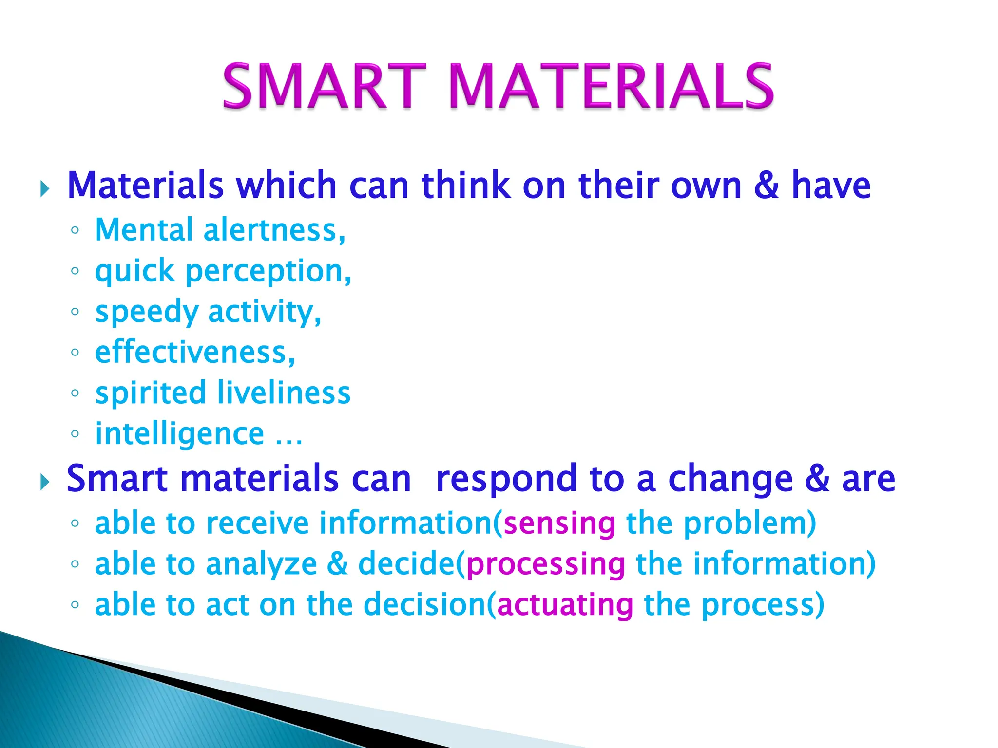  Materials which can think on their own & have
◦ Mental alertness,
◦ quick perception,
◦ speedy activity,
◦ effectiveness,
◦ spirited liveliness
◦ intelligence …
 Smart materials can respond to a change & are
◦ able to receive information(sensing the problem)
◦ able to analyze & decide(processing the information)
◦ able to act on the decision(actuating the process)
 