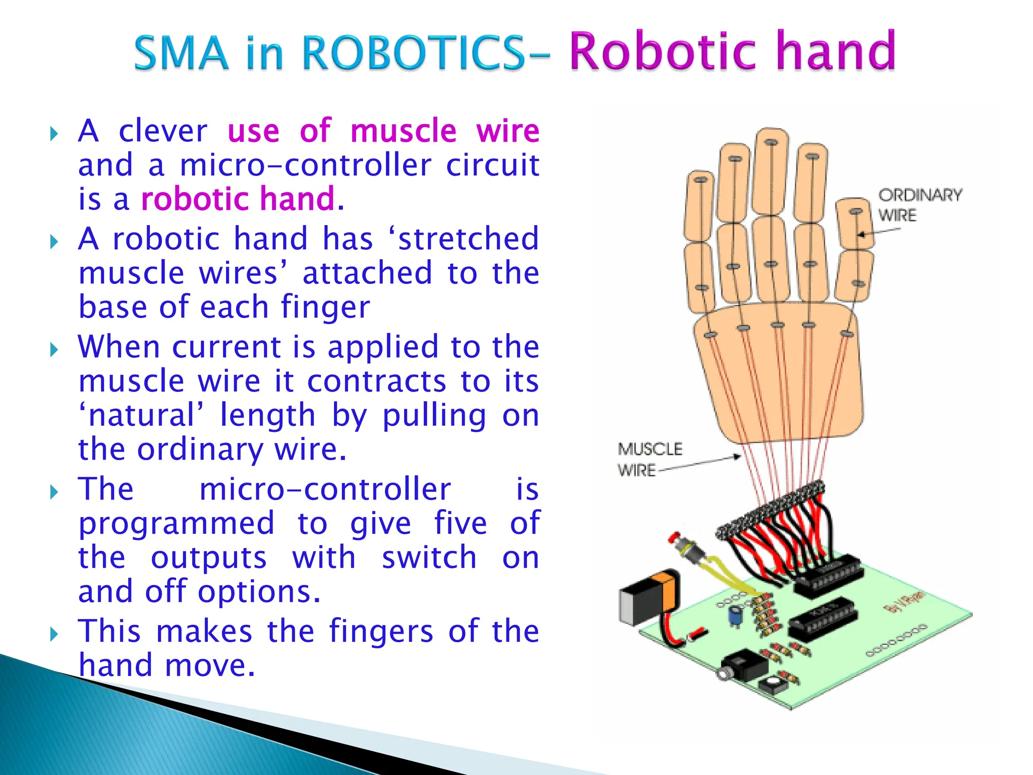  A clever use of muscle wire
and a micro-controller circuit
is a robotic hand.
 A robotic hand has „stretched
muscle wires‟ attached to the
base of each finger
 When current is applied to the
muscle wire it contracts to its
„natural‟ length by pulling on
the ordinary wire.
 The micro-controller is
programmed to give five of
the outputs with switch on
and off options.
 This makes the fingers of the
hand move.
 