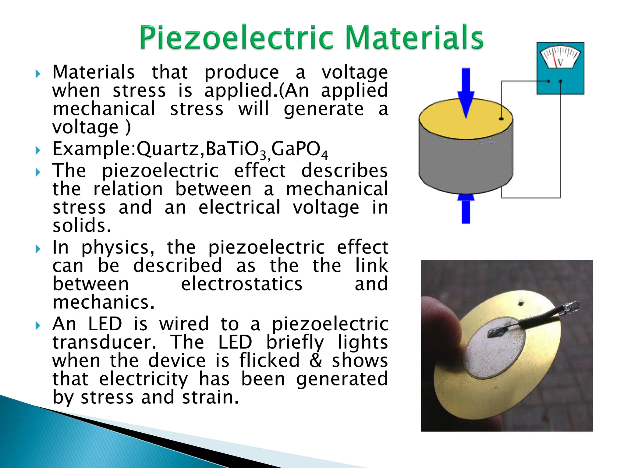  Materials that produce a voltage
when stress is applied.(An applied
mechanical stress will generate a
voltage )
 Example:Quartz,BaTiO3,GaPO4
 The piezoelectric effect describes
the relation between a mechanical
stress and an electrical voltage in
solids.
 In physics, the piezoelectric effect
can be described as the the link
between electrostatics and
mechanics.
 An LED is wired to a piezoelectric
transducer. The LED briefly lights
when the device is flicked & shows
that electricity has been generated
by stress and strain.
 