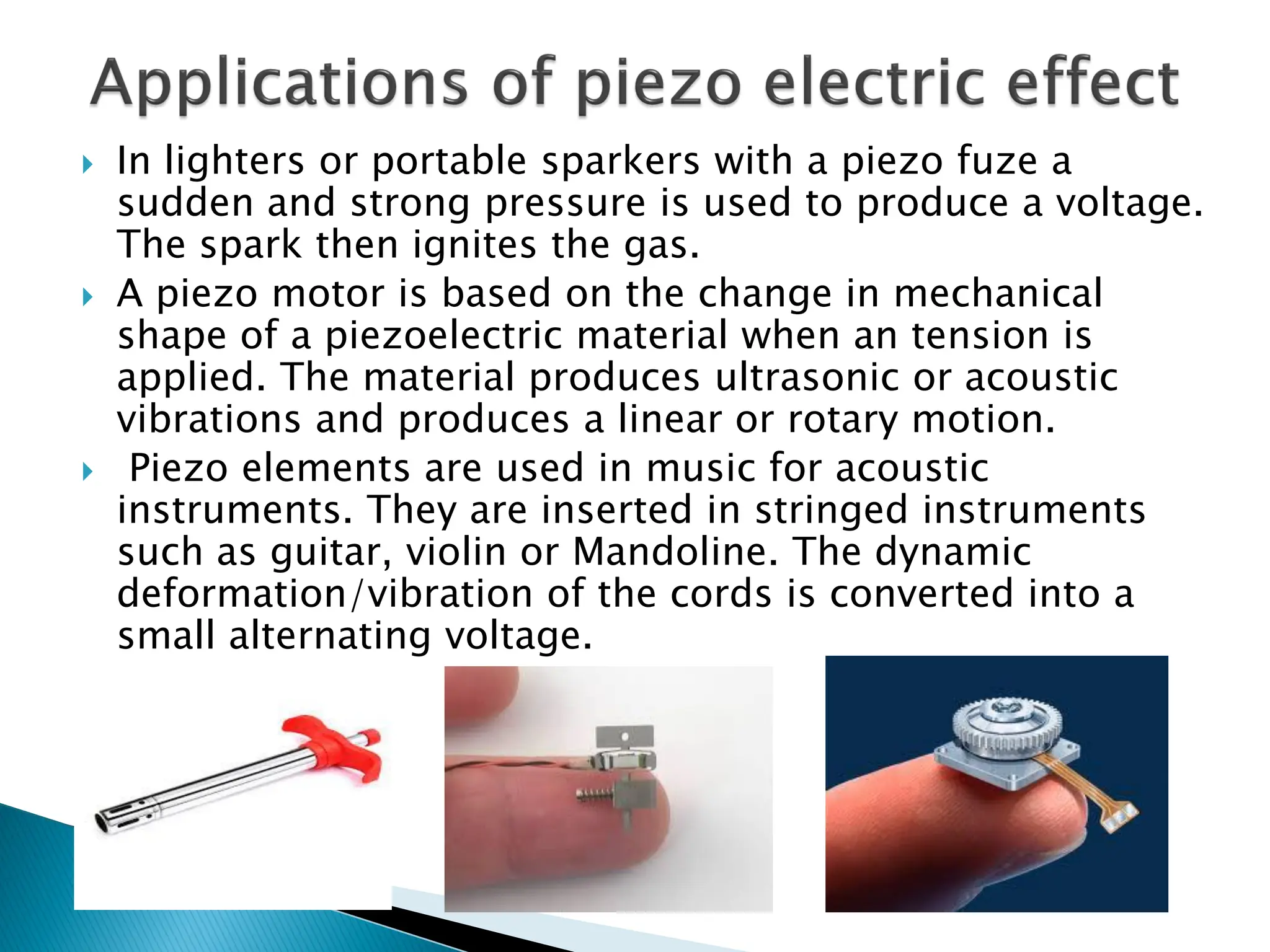  In lighters or portable sparkers with a piezo fuze a
sudden and strong pressure is used to produce a voltage.
The spark then ignites the gas.
 A piezo motor is based on the change in mechanical
shape of a piezoelectric material when an tension is
applied. The material produces ultrasonic or acoustic
vibrations and produces a linear or rotary motion.
 Piezo elements are used in music for acoustic
instruments. They are inserted in stringed instruments
such as guitar, violin or Mandoline. The dynamic
deformation/vibration of the cords is converted into a
small alternating voltage.
 