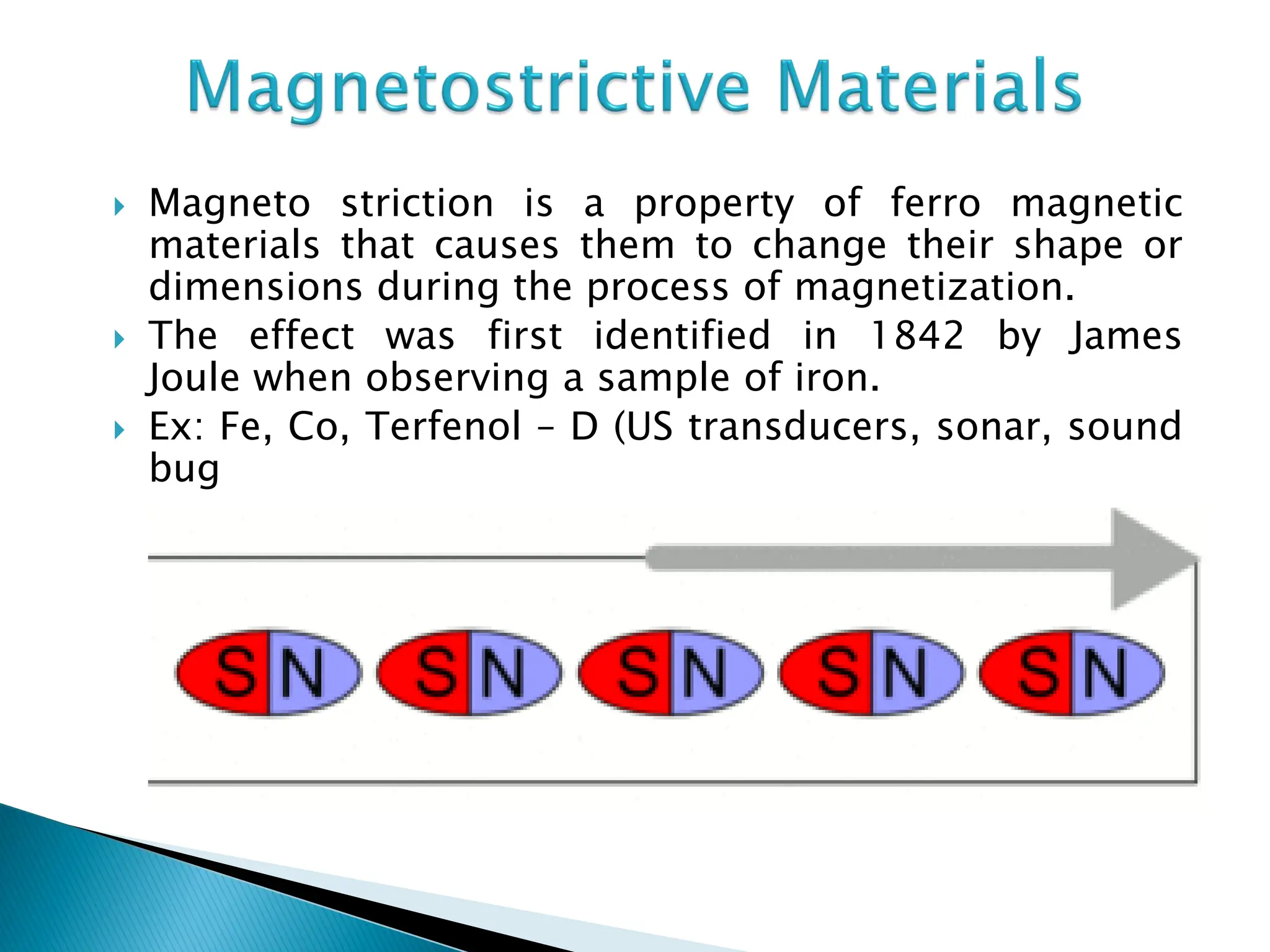  Magneto striction is a property of ferro magnetic
materials that causes them to change their shape or
dimensions during the process of magnetization.
 The effect was first identified in 1842 by James
Joule when observing a sample of iron.
 Ex: Fe, Co, Terfenol – D (US transducers, sonar, sound
bug
 