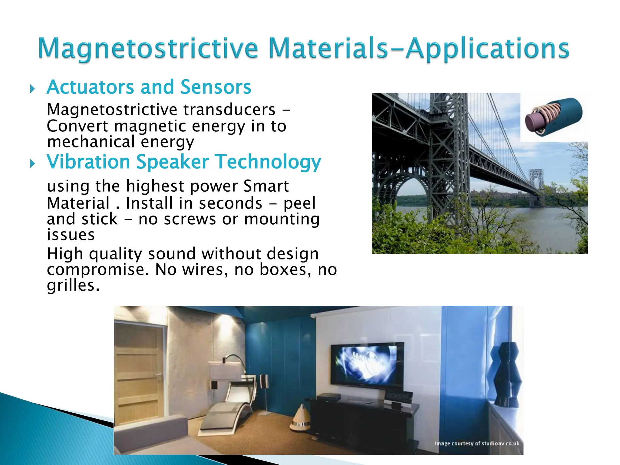  Actuators and Sensors
Magnetostrictive transducers -
Convert magnetic energy in to
mechanical energy
 Vibration Speaker Technology
using the highest power Smart
Material . Install in seconds - peel
and stick - no screws or mounting
issues
High quality sound without design
compromise. No wires, no boxes, no
grilles.
 