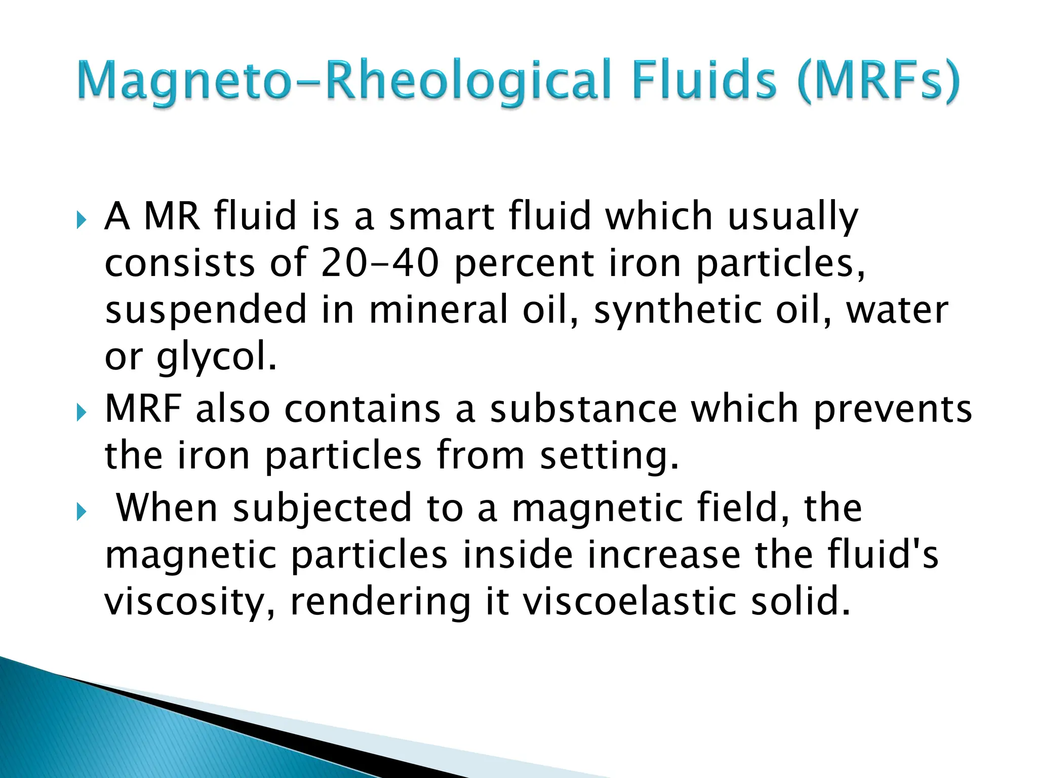  A MR fluid is a smart fluid which usually
consists of 20-40 percent iron particles,
suspended in mineral oil, synthetic oil, water
or glycol.
 MRF also contains a substance which prevents
the iron particles from setting.
 When subjected to a magnetic field, the
magnetic particles inside increase the fluid's
viscosity, rendering it viscoelastic solid.
 