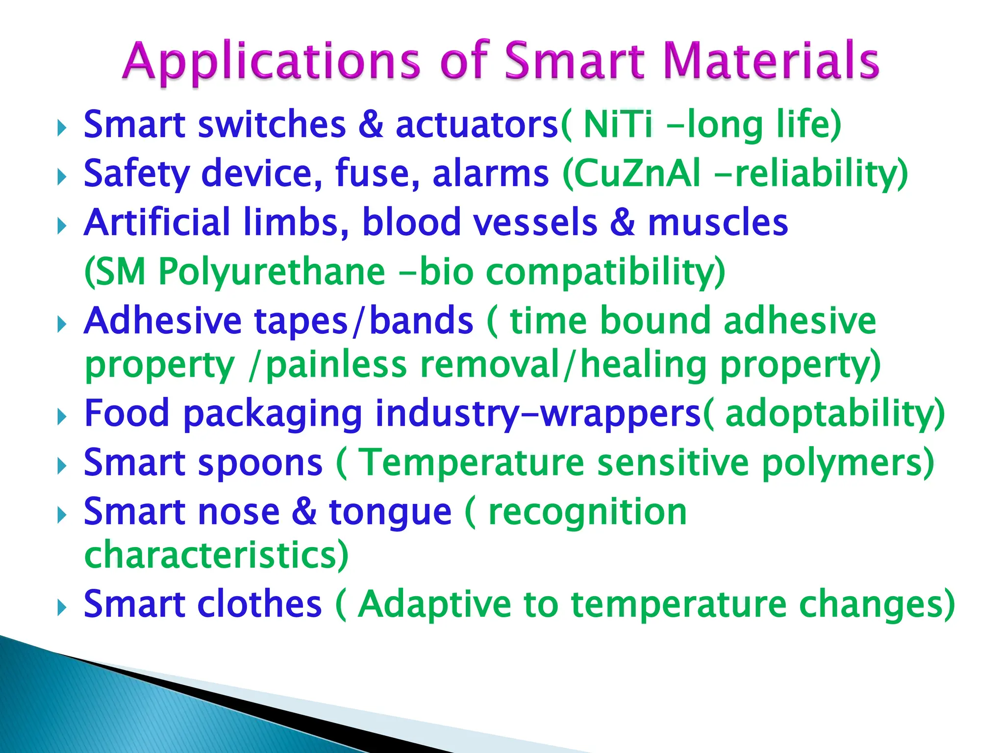  Smart switches & actuators( NiTi -long life)
 Safety device, fuse, alarms (CuZnAl -reliability)
 Artificial limbs, blood vessels & muscles
(SM Polyurethane -bio compatibility)
 Adhesive tapes/bands ( time bound adhesive
property /painless removal/healing property)
 Food packaging industry-wrappers( adoptability)
 Smart spoons ( Temperature sensitive polymers)
 Smart nose & tongue ( recognition
characteristics)
 Smart clothes ( Adaptive to temperature changes)
 