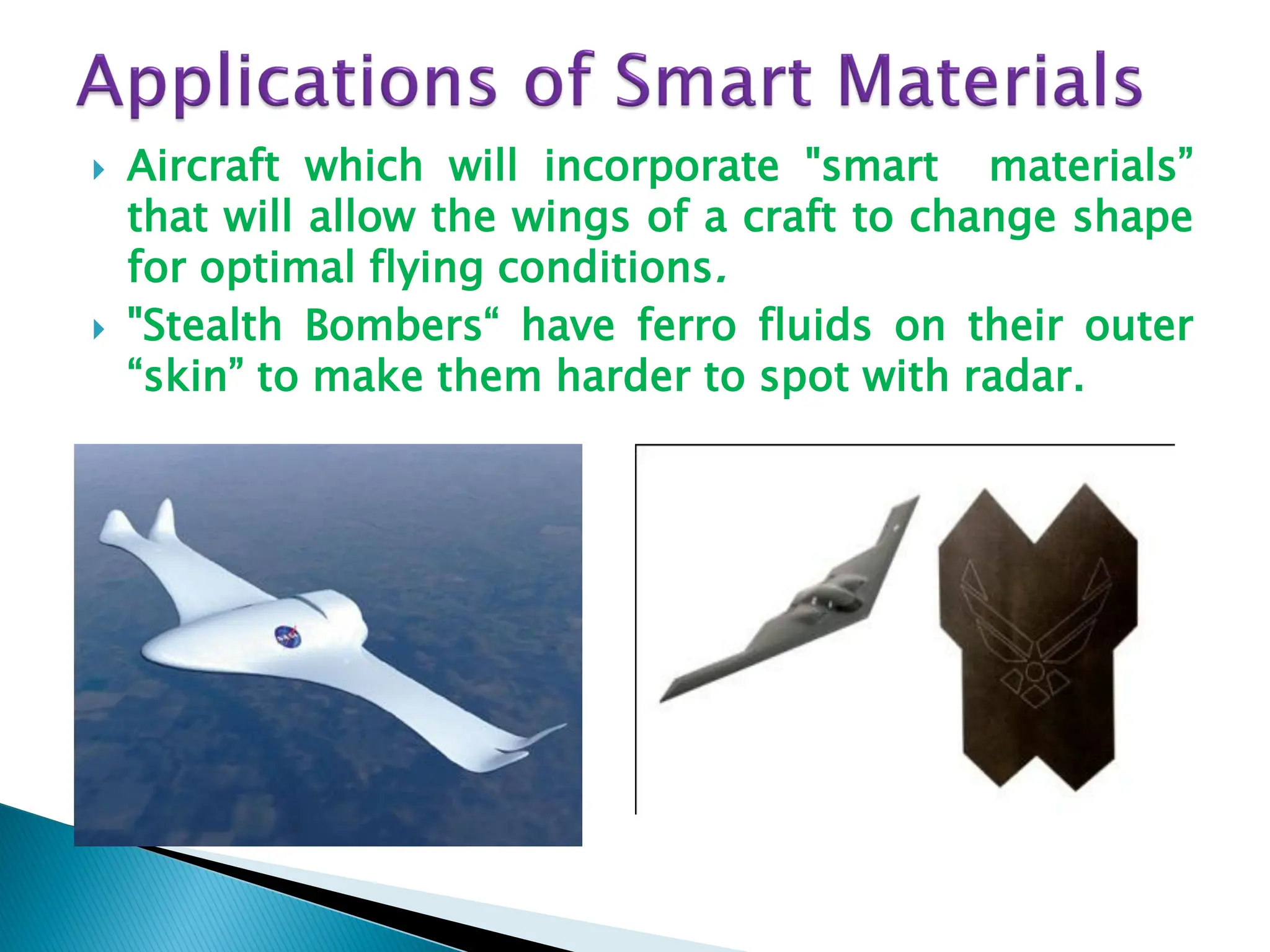  Aircraft which will incorporate "smart materials”
that will allow the wings of a craft to change shape
for optimal flying conditions.
 "Stealth Bombers“ have ferro fluids on their outer
“skin” to make them harder to spot with radar.
 