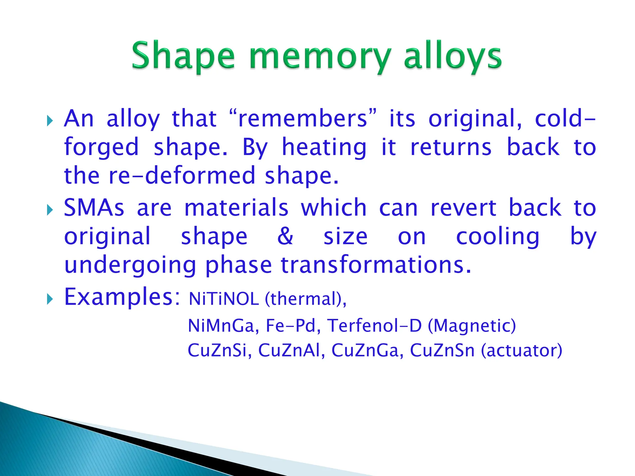  An alloy that “remembers” its original, cold-
forged shape. By heating it returns back to
the re-deformed shape.
 SMAs are materials which can revert back to
original shape & size on cooling by
undergoing phase transformations.
 Examples: NiTiNOL (thermal),
NiMnGa, Fe-Pd, Terfenol-D (Magnetic)
CuZnSi, CuZnAl, CuZnGa, CuZnSn (actuator)
 
