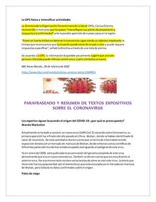La OPS llama a intensificar actividades
La directorade laOrganizaciónPanamericanade laSalud (OPS),CarissaEtienne,
recomendó el miércolesque lospaíses“intensifiquensus planesde preparacióny
respuestaala enfermedad”ante laposible apariciónde nuevoscasosenlaregión.
“Ponerun fuerte énfasisendetenerlatransmisiónsigue siendounobjetivoimportante al
tiempoque reconocemosque lasituaciónpuede variarde unpaís a otro y puede requerir
respuestasespecíficas”,señalóladirectivaatravésde una notade prensa.
De acuerdoa la OPS,la informacióndisponible actualmente sugiereque unasola
personainfectadapuede infectaraentre unoy cuatro contactoscercanos.
BBC NewsMundo, 28 de febrerode 2020
https://www.bbc.com/mundo/noticias-america-latina-51649813
PARAFRASEADO Y RESUMEN DE TEXTOS EXPOSITIVOS
SOBRE EL CORONAVIRUS
Los expertos siguen buscando el origen del COVID-19: ¿por qué es preocupante?
Wanda Markotter
Actualmente se hadadoa conocer unnuevovirus(SARSCoV 2) conocidocomoCoronavirus,su
primeraapariciónfue afinalesdel añopasadoenChina- Wuhan, donde se habíanidentificado41
casos de neumonía. De esta cantidadse dieroncuentaque unterciode elloshabíantenido
exposicióndirectaconunmercado de mariscosde Wuhan,desde entoncesvarioscientíficosde
diferentespartesdel mundohanestadoocupadosaveriguandoel patógenode este virus.
Ya en enerodel 2020, saliópublicadalasecuenciacióndel genomacompletode este virus
demostrandoque eraunnuevocoronavirus.Tambiénse dieroncuentaque eramuydistintoal
anteriorvirus.Poresamismarazón existenvariasteoríasde cómose creó este virus.Lateoría que
tiene másfuerzaypopularidad porel momentoesque estávinculadaconel mercadode mariscos
de Wuhan, perotodavíano datos confirmadossobre el origen.
Palos de ciego
 
