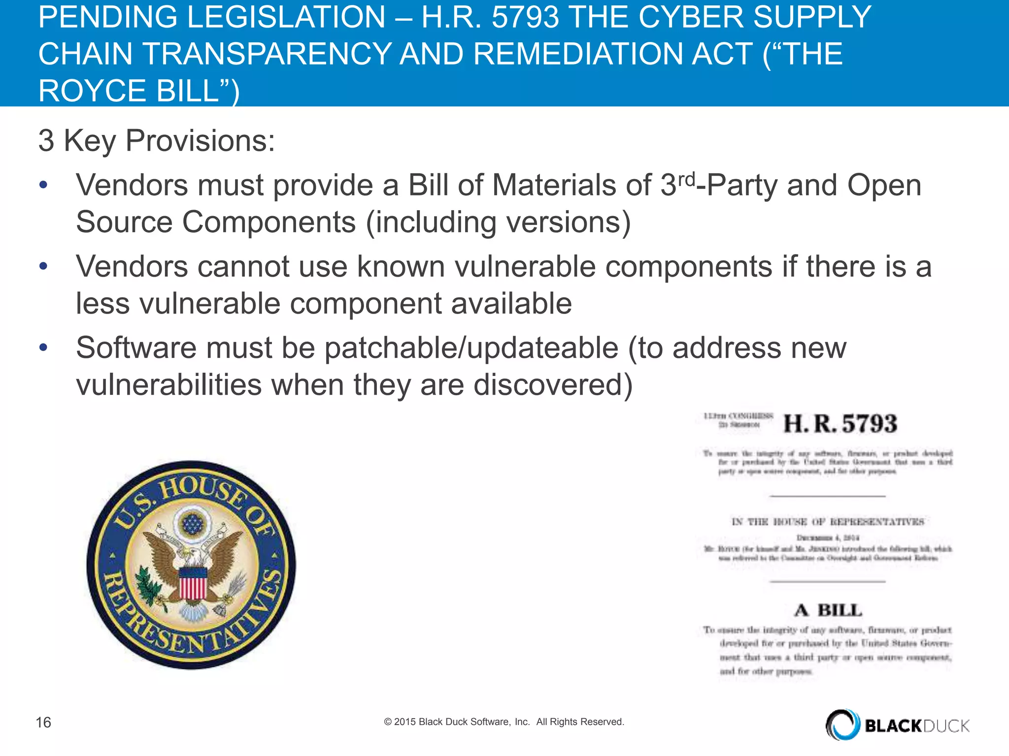 16 © 2015 Black Duck Software, Inc. All Rights Reserved.
PENDING LEGISLATION – H.R. 5793 THE CYBER SUPPLY
CHAIN TRANSPARENCY AND REMEDIATION ACT (“THE
ROYCE BILL”)
3 Key Provisions:
• Vendors must provide a Bill of Materials of 3rd-Party and Open
Source Components (including versions)
• Vendors cannot use known vulnerable components if there is a
less vulnerable component available
• Software must be patchable/updateable (to address new
vulnerabilities when they are discovered)
 