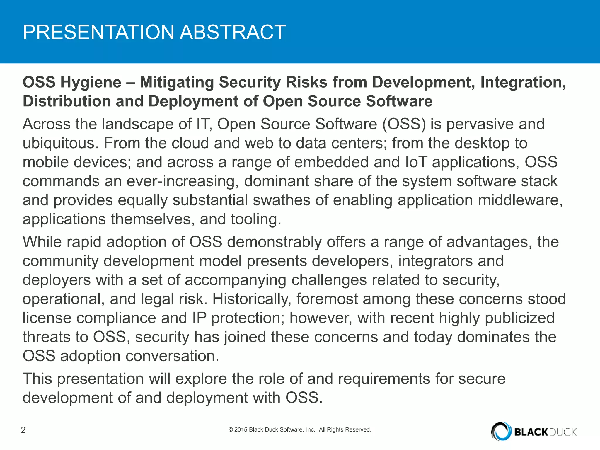 2 © 2015 Black Duck Software, Inc. All Rights Reserved.
PRESENTATION ABSTRACT
OSS Hygiene – Mitigating Security Risks from Development, Integration,
Distribution and Deployment of Open Source Software
Across the landscape of IT, Open Source Software (OSS) is pervasive and
ubiquitous. From the cloud and web to data centers; from the desktop to
mobile devices; and across a range of embedded and IoT applications, OSS
commands an ever-increasing, dominant share of the system software stack
and provides equally substantial swathes of enabling application middleware,
applications themselves, and tooling.
While rapid adoption of OSS demonstrably offers a range of advantages, the
community development model presents developers, integrators and
deployers with a set of accompanying challenges related to security,
operational, and legal risk. Historically, foremost among these concerns stood
license compliance and IP protection; however, with recent highly publicized
threats to OSS, security has joined these concerns and today dominates the
OSS adoption conversation.
This presentation will explore the role of and requirements for secure
development of and deployment with OSS.
 