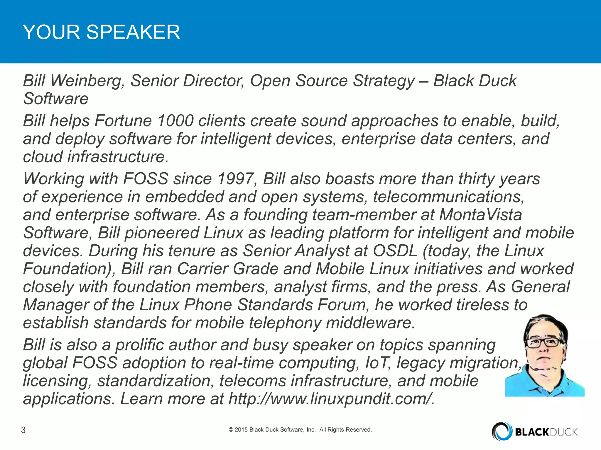 3 © 2015 Black Duck Software, Inc. All Rights Reserved.
YOUR SPEAKER
Bill Weinberg, Senior Director, Open Source Strategy – Black Duck
Software
Bill helps Fortune 1000 clients create sound approaches to enable, build,
and deploy software for intelligent devices, enterprise data centers, and
cloud infrastructure.
Working with FOSS since 1997, Bill also boasts more than thirty years
of experience in embedded and open systems, telecommunications,
and enterprise software. As a founding team-member at MontaVista
Software, Bill pioneered Linux as leading platform for intelligent and mobile
devices. During his tenure as Senior Analyst at OSDL (today, the Linux
Foundation), Bill ran Carrier Grade and Mobile Linux initiatives and worked
closely with foundation members, analyst firms, and the press. As General
Manager of the Linux Phone Standards Forum, he worked tireless to
establish standards for mobile telephony middleware.
Bill is also a prolific author and busy speaker on topics spanning
global FOSS adoption to real-time computing, IoT, legacy migration,
licensing, standardization, telecoms infrastructure, and mobile
applications. Learn more at http://www.linuxpundit.com/.
 