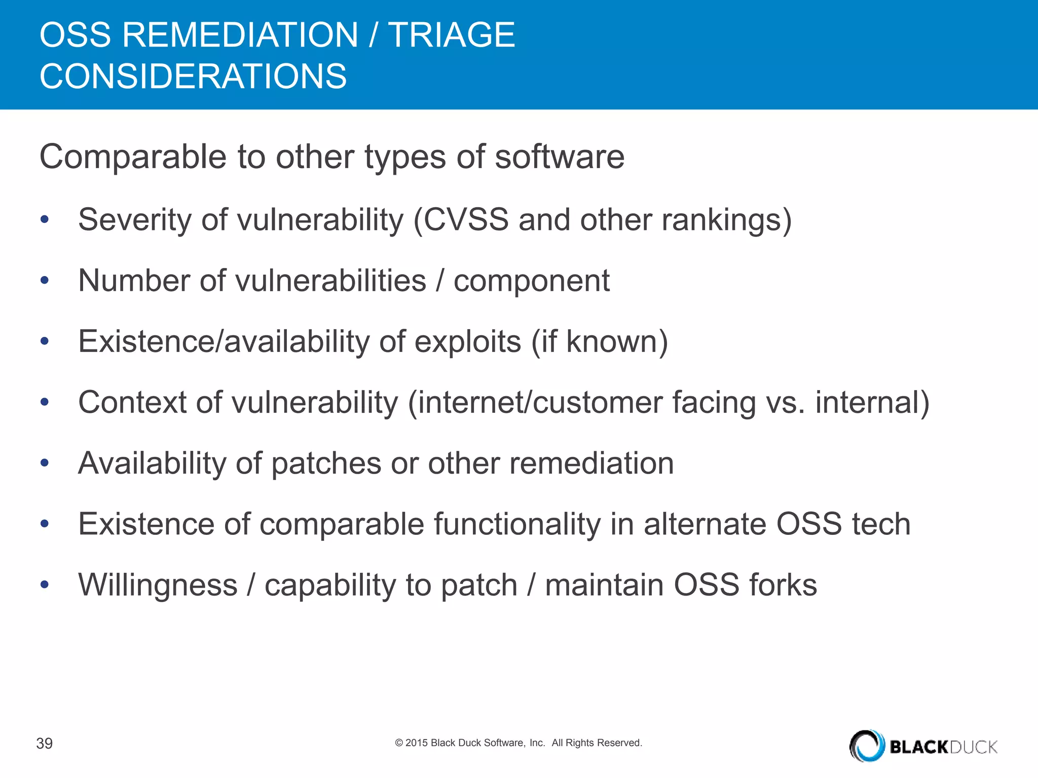 39 © 2015 Black Duck Software, Inc. All Rights Reserved.
OSS REMEDIATION / TRIAGE
CONSIDERATIONS
Comparable to other types of software
• Severity of vulnerability (CVSS and other rankings)
• Number of vulnerabilities / component
• Existence/availability of exploits (if known)
• Context of vulnerability (internet/customer facing vs. internal)
• Availability of patches or other remediation
• Existence of comparable functionality in alternate OSS tech
• Willingness / capability to patch / maintain OSS forks
 
