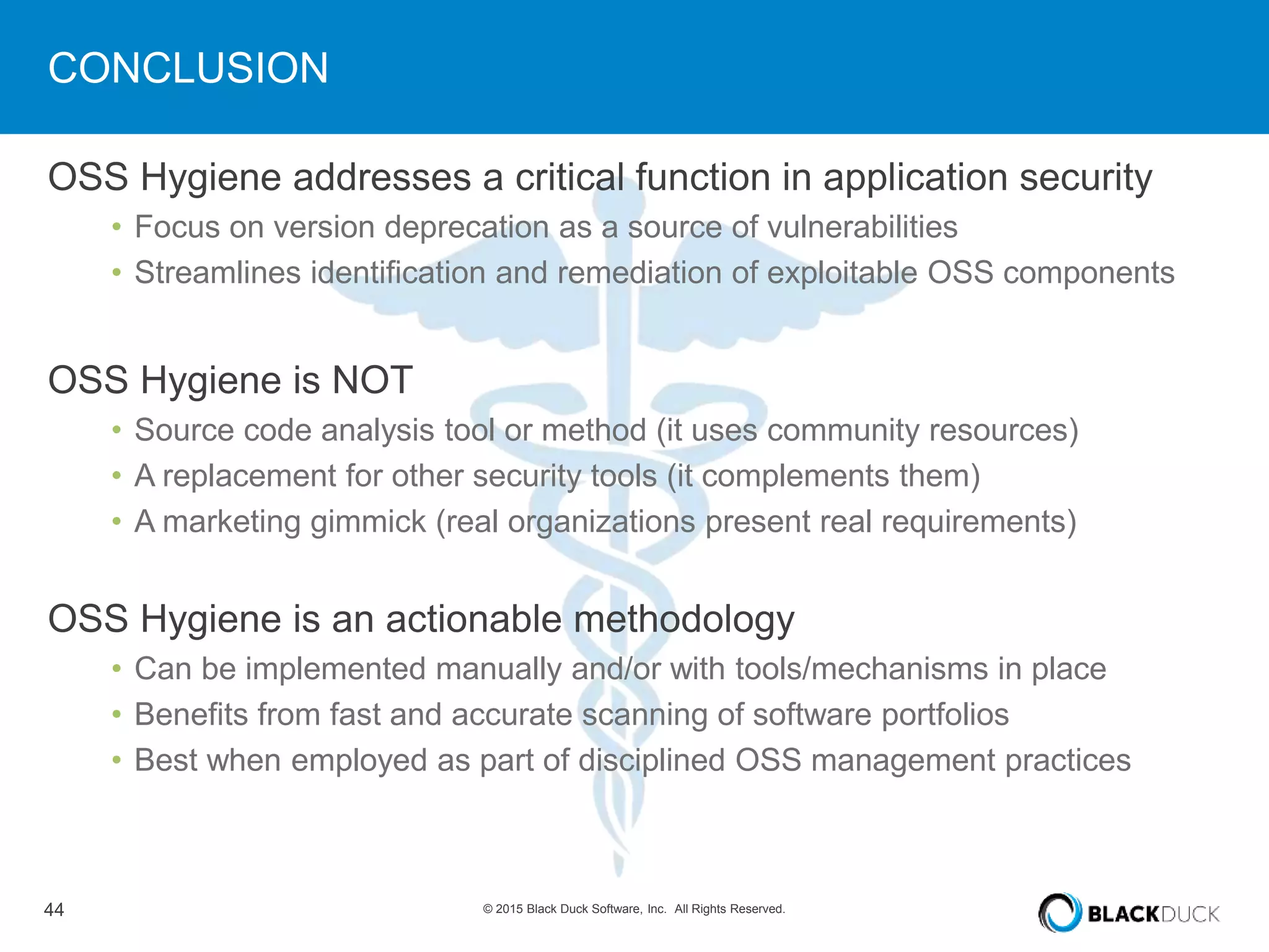 44 © 2015 Black Duck Software, Inc. All Rights Reserved.
CONCLUSION
OSS Hygiene addresses a critical function in application security
• Focus on version deprecation as a source of vulnerabilities
• Streamlines identification and remediation of exploitable OSS components
OSS Hygiene is NOT
• Source code analysis tool or method (it uses community resources)
• A replacement for other security tools (it complements them)
• A marketing gimmick (real organizations present real requirements)
OSS Hygiene is an actionable methodology
• Can be implemented manually and/or with tools/mechanisms in place
• Benefits from fast and accurate scanning of software portfolios
• Best when employed as part of disciplined OSS management practices
 