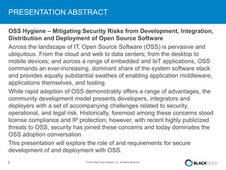 2 © 2015 Black Duck Software, Inc. All Rights Reserved.
PRESENTATION ABSTRACT
OSS Hygiene – Mitigating Security Risks from Development, Integration,
Distribution and Deployment of Open Source Software
Across the landscape of IT, Open Source Software (OSS) is pervasive and
ubiquitous. From the cloud and web to data centers; from the desktop to
mobile devices; and across a range of embedded and IoT applications, OSS
commands an ever-increasing, dominant share of the system software stack
and provides equally substantial swathes of enabling application middleware,
applications themselves, and tooling.
While rapid adoption of OSS demonstrably offers a range of advantages, the
community development model presents developers, integrators and
deployers with a set of accompanying challenges related to security,
operational, and legal risk. Historically, foremost among these concerns stood
license compliance and IP protection; however, with recent highly publicized
threats to OSS, security has joined these concerns and today dominates the
OSS adoption conversation.
This presentation will explore the role of and requirements for secure
development of and deployment with OSS.
 