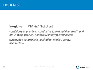 26 © 2015 Black Duck Software, Inc. All Rights Reserved.
HYGIENE?
hy·giene /ˈhīˌjēn/ [‘hai dji:n]
conditions or practices conducive to maintaining health and
preventing disease, especially through cleanliness.
synonyms: cleanliness, sanitation, sterility, purity,
disinfection
 