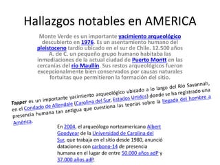 Hallazgos notables en AMERICA
Monte Verde es un importante yacimiento arqueológico
descubierto en 1976. Es un asentamiento humano del
pleistoceno tardío ubicado en el sur de Chile. 12.500 años
A. de C. un pequeño grupo humano habitaba las
inmediaciones de la actual ciudad de Puerto Montt en las
cercanías del río Maullín. Sus restos arqueológicos fueron
excepcionalmente bien conservados por causas naturales
fortuitas que permitieron la formación del sitio.
En 2004, el arqueólogo norteamericano Albert
Goodyear de la Universidad de Carolina del
Sur, que trabaja en el sitio desde 1980, anunció
dataciones con carbono-14 de presencia
humana en el lugar de entre 50.000 años adP y
37.000 años adP.
 