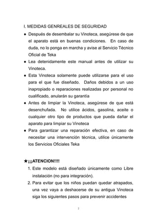 2
I. MEDIDAS GENREALES DE SEGURIDAD
● Después de desembalar su Vinoteca, asegúrese de que
el aparato está en buenas condiciones. En caso de
duda, no lo ponga en marcha y avise al Servicio Técnico
Oficial de Teka
● Lea detenidamente este manual antes de utilizar su
Vinoteca.
● Esta Vinoteca solamente puede utilizarse para el uso
para el que fue diseñado. Daños debidos a un uso
inapropiado o reparaciones realizadas por personal no
cualificado, anularán su garantía
● Antes de limpiar la Vinoteca, asegúrese de que está
desenchufada. No utilice ácidos, gasolina, aceite o
cualquier otro tipo de productos que pueda dañar el
aparato para limpiar su Vinoteca
● Para garantizar una reparación efectiva, en caso de
necesitar una intervención técnica, utilice únicamente
los Servicios Oficiales Teka
★¡¡¡ATENCION!!!!
1. Este modelo está diseñado únicamente como Libre
instalación (no para integración).
2. Para evitar que los niños puedan quedar atrapados,
una vez vaya a deshacerse de su antigua Vinoteca
siga los siguientes pasos para prevenir accidentes
 