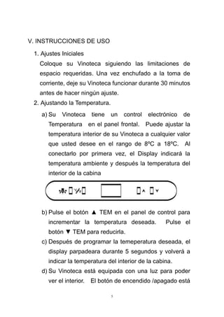 5
V. INSTRUCCIONES DE USO
1. Ajustes Iniciales
Coloque su Vinoteca siguiendo las limitaciones de
espacio requeridas. Una vez enchufado a la toma de
corriente, deje su Vinoteca funcionar durante 30 minutos
antes de hacer ningún ajuste.
2. Ajustando la Temperatura.
a) Su Vinoteca tiene un control electrónico de
Temperatura en el panel frontal. Puede ajustar la
temperatura interior de su Vinoteca a cualquier valor
que usted desee en el rango de 8ºC a 18ºC. Al
conectarlo por primera vez, el Display indicará la
temperatura ambiente y después la temperatura del
interior de la cabina
b) Pulse el botón ▲ TEM en el panel de control para
incrementar la temperatura deseada. Pulse el
botón ▼ TEM para reducirla.
c) Después de programar la temeperatura deseada, el
display parpadeara durante 5 segundos y volverá a
indicar la temperatura del interior de la cabina.
d) Su Vinoteca está equipada con una luz para poder
ver el interior. El botón de encendido /apagado está
 