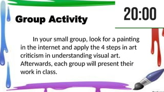 Group Activity
In your small group, look for a painting
in the internet and apply the 4 steps in art
criticism in understanding visual art.
Afterwards, each group will present their
work in class.
 