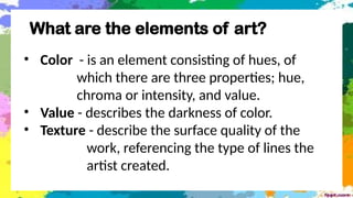 What are the elements of art?
• Color - is an element consisting of hues, of
which there are three properties; hue,
chroma or intensity, and value.
• Value - describes the darkness of color.
• Texture - describe the surface quality of the
work, referencing the type of lines the
artist created.
 