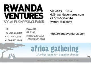 Kit Cody – CEO
                                     kit@rwandaventures.com
                                     +1 505-500-4644
                                     twitter: @kitcody

US:               RWANDA:
PO BOX 250782     BP 7393
                                     http://rwandaventures.com
NYC, NY 10025     KIYOVU, KIGALI
                  +250 78.536.9860
+1 505.500.4644
 
