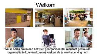 Welkom
Wat is nodig om in een activiteit georganiseerde, resultaat gestuurde
organisatie te kunnen (komen) werken als je een beperking hebt
 