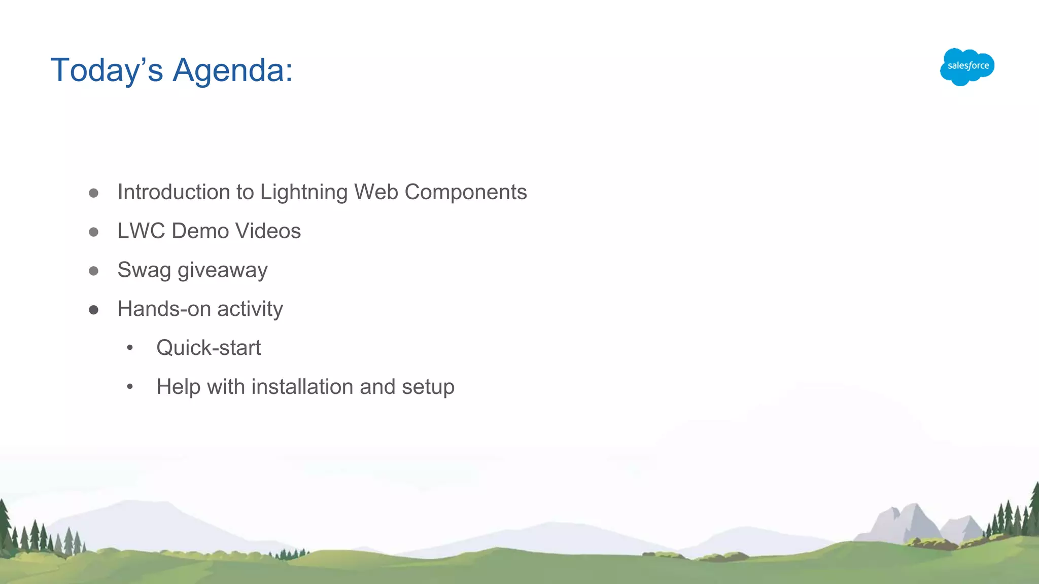 Today’s Agenda:
● Introduction to Lightning Web Components
● LWC Demo Videos
● Swag giveaway
● Hands-on activity
• Quick-start
• Help with installation and setup
 